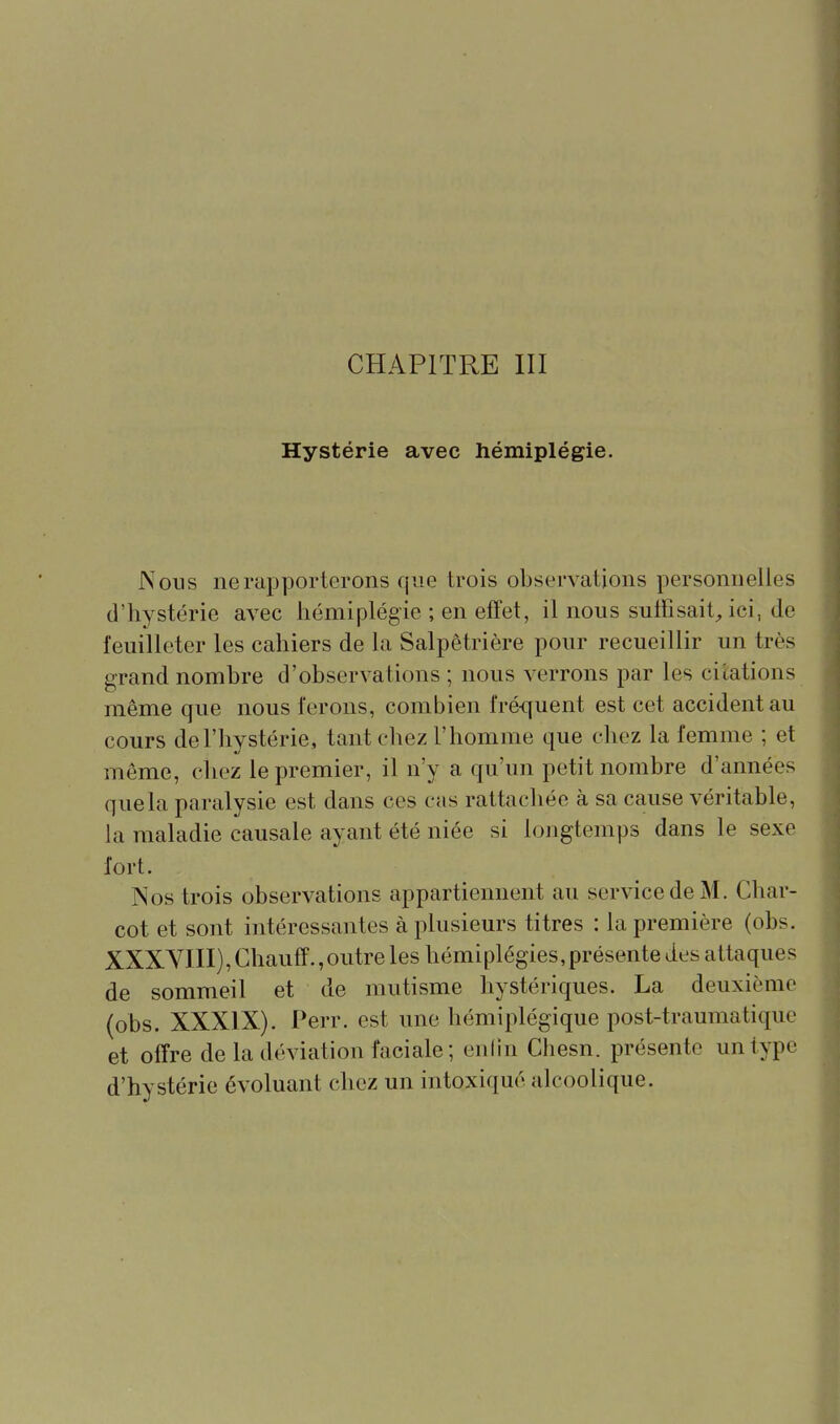 CHAPITRE III Hystérie avec hémiplégie. Nous ne rapporterons que trois observations personnelles d'hystérie avec hémiplégie ; en effet, il nous suthsait, ici, de feuilleter les cahiers de la Salpêtrière pour recueillir un très grand nombre d'observations ; nous verrons par les citations même que nous ferons, combien fré-quent est cet accident au cours de l'hystérie, tant chez l'homme que chez la femme ; et même, chez le premier, il n'y a qu'un petit nombre d'années que la paralysie est dans ces cas rattachée à sa cause véritable, la maladie causale ayant été niée si longtemps dans le sexe fort. Nos trois observations appartiennent au service de M. Char- cot et sont intéressantes à plusieurs titres : la première (obs. XXXYni),Chauff.,outre les hémiplégies,présente des attaques de sommeil et de mutisme hystériques. La deuxième (obs. XXXIX). Perr. est une hémiplégique post-traumatique et offre de la déviation faciale; eu lin Chesn. présente un type d'hystérie évoluant chez un intoxiqué alcoolique.