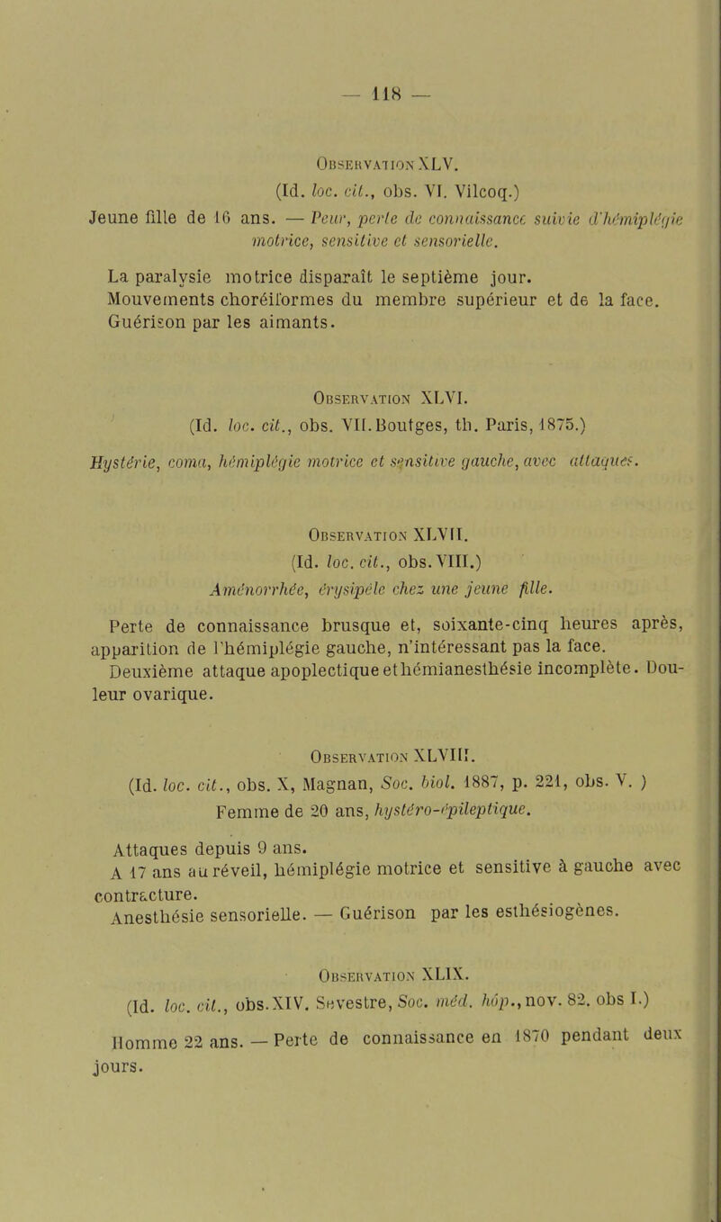 Observation XLV. (Id. loc. cit., obs. VI. Vilcoq.) Jeune fille de 16 ans. — Pew, perle do connaissance suivie d'hànipk'(jie motrice, sensitive et sensorielle. La paralysie motrice disparaît le septième jour. Mouvements choréilormes du membre supérieur et de la face. Guérison par les aimants. Observation XLVI. (Id. loc. cit., obs. Vn.Boutges, th. Paris, 1875.) Hystérie, coma, hémiplégie motrice et sensitive gauche, avec allaquds. Observation XLVII. (Id. loc. cit., obs. VIII.) Aménorrhée, crysipèle chez une jeune fille. Perte de connaissance brusque et, soixante-cinq heures après, apparition de l'hémiplégie gauche, n'intéressant pas la face. Deuxième attaque apoplectiqueethémianesthésie incomplète. Dou- leur ovarique. Observation XLVIII. (Id. loc. cit., obs. X, Magnan, Soc. bioL 1887, p. 221, obs. V. ) Femme de 20 ans, hysléro-épileptique. Attaques depuis 9 ans. A 17 ans au réveil, hémiplégie motrice et sensitive à gauche avec contracture. Anesthésie sensorieUe. — Guérison par les esthésiogènes. Observation XLIX. (Id. loc. cit., obs.XIV. Seivestre, Soc. méd. /w>.,nov. 82. obs I.) Homme 22 ans. — Perte de connaissance en 1870 pendant deux jours.