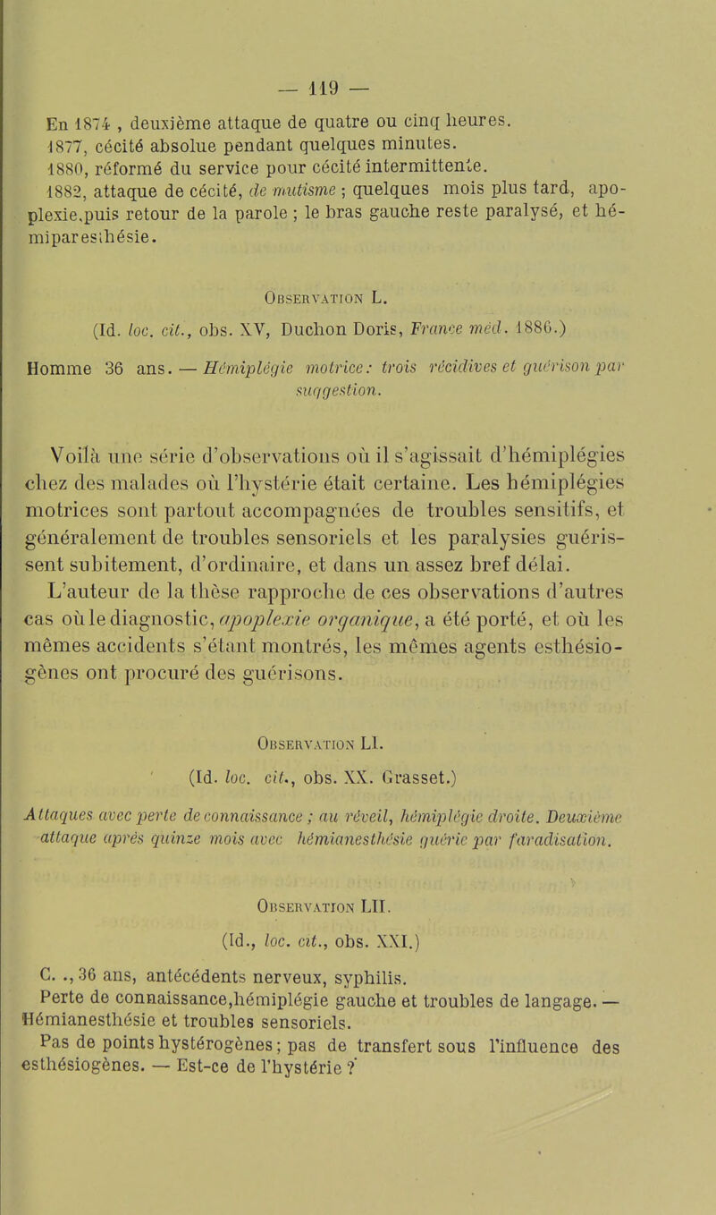 En 1874 , deuxième attaque de quatre ou cinq heures. 1877, cécité absolue pendant quelques minutes. 1880, réformé du service pour cécité intermittente. 1882, attaque de cécité, de mutisme ; quelques mois plus tard, apo- plexie.puis retour de la parole ; le bras gauche reste paralysé, et hé- miparesihésie. Observation L. (Id. loc. cit., obs. XV, Duchon Doris, France méd. 188G.) Homme 36 ans. — Hémiplégie motrice: trois récidives et guérison par suqgestion. Voilà uno série d'observations où il s'agissait d'hémiplég-ies chez des malades où l'hystérie était certaine. Les hémiplégies motrices sont partout accompagnées de troubles sensitifs, et généralement de troubles sensoriels et les paralysies guéris- sent subitement, d'ordinaire, et dans un assez bref délai. L'auteur de la thèse rapproche de ces observations d'autres cas où le diagnostic, apoplexie organique, a été porté, et où les mêmes accidents s'étant montrés, les mêmes agents esthésio- gènes ont procuré des guéri sons. Observation L1. (Id. loc. cit., obs. XX. Grasset.) Attaques avec perte de connaissance ; au réveil, hémiplégie droite. Deuxième attaque après quinze mois avec hémianesthésie guérie par faradisation. Observation LU. (Id., loc. cit., obs. XXI.) C. ., 36 ans, antécédents nerveux, syphilis. Perte de connaissance,hémiplégie gauche et troubles de langage. — Hémianesthésie et troubles sensoriels. Pas de points hystérogènes ; pas de transfert sous l'influence des esthésiogènes. — Est-ce de l'hystérie ?