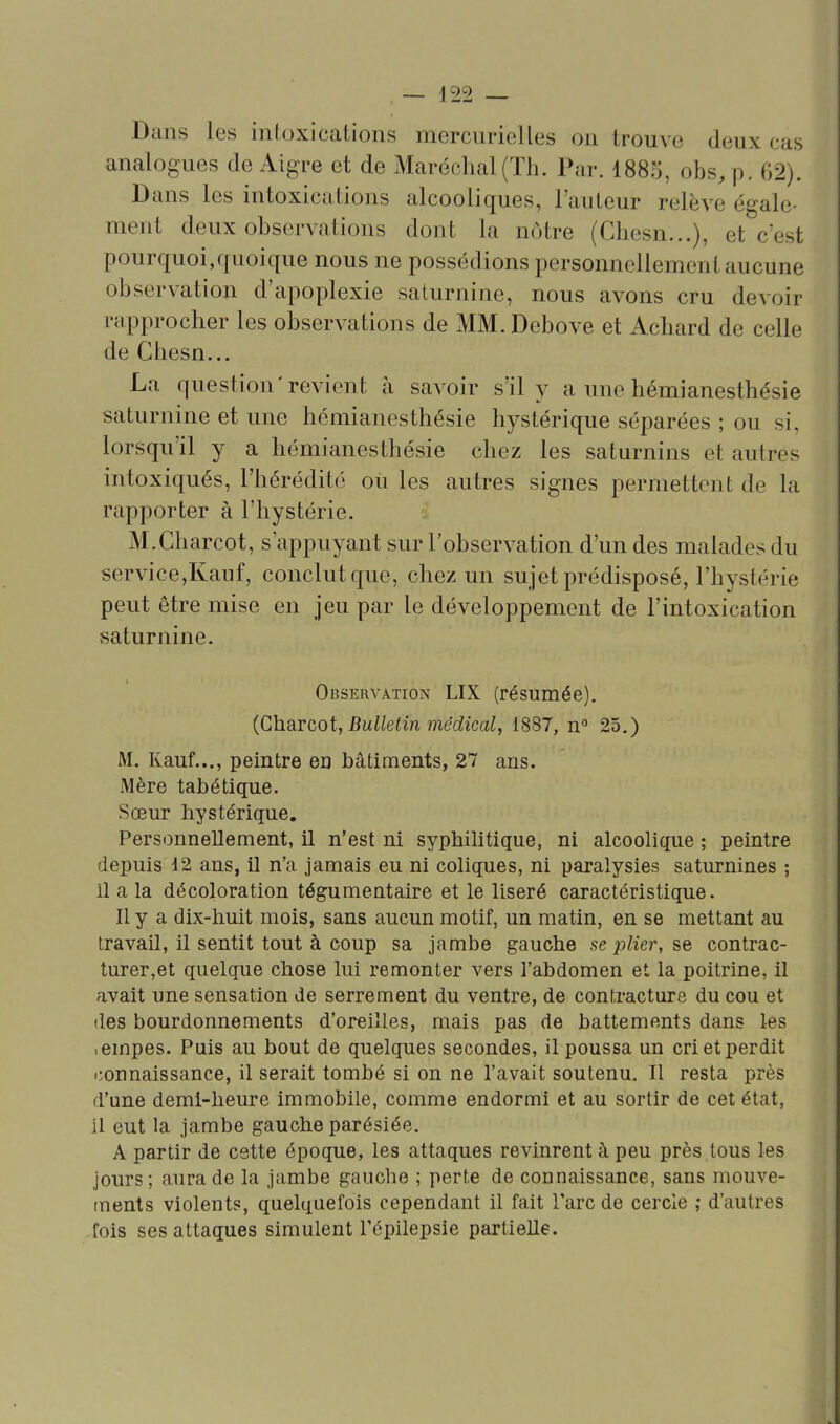 ^22 Dans les intoxications mercurielles on trouve deux cas analogues de Aigre et de Maréchal (ïli. Par. 1885, obs,p, 62). Dans les intoxications alcooliques, l'auteur relève égale- ment deux observations dont la nôtre (Chesn...), et c'est pourquoi,quoique nous ne possédions personnellement aucune observation d'apoplexie saturnine, nous avons cru devoir rapprocher les observations de MM. Debove et Achard de celle de Chesn... La question'revient à savoir s'il y a une hémianesthésie saturnine et une hémianesthésie hystérique séparées ; ou si, lorsqu'il y a hémianesthésie chez les saturnins et autres intoxiqués, l'héréditc'; ou les autres signes permettent de la rapporter à l'hystérie. M.Charcot, s'appuyant sur l'observation d'un des malades du service,Kauf, conclut que, chez un sujet prédisposé, l'hystérie peut être mise en jeu par le développement de l'intoxication saturnine. Observation LIX (résumée). {Charcot, Bulletin médical, 1887, n° 25.) M. Kauf..., peintre en bâtiments, 27 ans. Mère tabétique. Sœur hystérique. Personnellement, il n'est ni syphilitique, ni alcoolique ; peintre depuis 12 ans, il n'a jamais eu ni coliques, ni paralysies saturnines ; il a la décoloration tégumentaire et le liseré caractéristique. Il y a dix-huit mois, sans aucun motif, un matin, en se mettant au travail, il sentit tout à coup sa jambe gauche .se plier, se contrac- turer,et quelque chose lui remonter vers l'abdomen et la poitrine, il avait une sensation de serrement du ventre, de contracture du cou et des bourdonnements d'oreilles, mais pas de battements dans les ■ empes. Puis au bout de quelques secondes, il poussa un cri et perdit connaissance, il serait tombé si on ne l'avait soutenu. Il resta près d'une demi-heure immobile, comme endormi et au sortir de cet état, 11 eut la jambe gauche parésiée. A partir de cette époque, les attaques revinrent à peu près tous les jours; aura de la jambe gauche ; perte de connaissance, sans mouve- ments violents, quelquefois cependant il fait l'arc de cercle ,• d'autres -fois ses attaques simulent l'cpilepsie partielle.