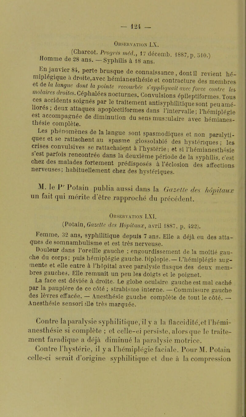 — 121 — OUSKRVATION LX. (Charcot. Progrès méd., M décemb. 1887, p IJIO ^ Homme de 28 ans. - Syphilis à 18 ans. En janvier 84, perte brusque de connaissance , dont il revient hé- miplégique àdroite,avechémianesthésieet contracture des membres lot- ! t'^VV^'''''' s'appliquait avec force contre le, mo/f», .s (/rôties. Céphalées nocturnes. Convulsions épileptiformes Tous ces accidents soignés par le traitement antisyphilitique sont peuamé- liorés; deux attaques apoplectiformes dans l'intervalle; l'hémiplégie est accompagnée de diminution du sens mus3ulaire avec hémianes- thésie complète. Les phénomènes de la langue sont spasmodiques et non paralvti- ques et se rattachent au spasme glossolabié des hystériques ; ^les crises convulsives se rattachaient à l'hystérie; et si l'hémianesth^sie s est parfois rencontrée dans la deuxième période de la svphilis c'est chez des malades fortement prédisposés à l'éclosion des affections nerveuses; habituellement chez des hystériques. M. le P-- Potain publia aussi dans la Gazette des hôpitaux un fait qui mérite d'être rapproché du précédent. Observation LXI. (Potain, Grt-:e/«e des Hojntaux, avril 1887, p. 422). Femme, 32 ans, syphilitique depuis 7 ans. EUe a déjà eu des atta- ques de somnambulisme et est très nerveuse. Douleur dans l'oreille gauche ; engourdissement de la moitié gau- che du corps; puis hémiplégie gauche.Diplopie.—L'hémiplégie aug- mente et elle entre à l'hôpital avec paralysie flasque des deux mem- bres gauches. Elle remuait un peu les doigts et le poignet. La face est déviée à droite. Le globe oculaire gauche est mal caché par la paupière de ce côté ; strabisme interne. — Commissure gauche des lèvres effacée. — Anesthésie gauche complète de tout le côté. — Anesthésie sensori elle très marquée. Contre la paralysie syphilitique, il y a la l]accidilé,et l'hémi- anesthésie si complète ; et celle-ci persiste, alors que le traite- ment faradique a déjà diminué la paralysie motrice. Contre l'hystérie, il y a l'iiémiplégie faciale. Pour M. Potain celle-ci serait d'origine syphilitique et due à la compression