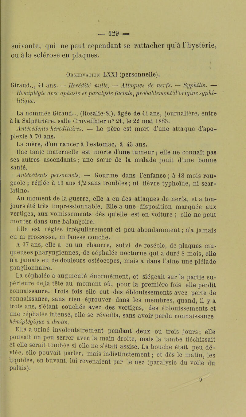 suivante, qui ne peut cependant se rattacher qu'à l'hystérie, ou à la sclérose en plaques. Observation LXXI (personnelle). Giraud.., 41 ans. — Hérédité nulle. — Attaques de nerfs. — Syphilis. — Hémiplégie avec aphasie et paralysie faciale, prohablement kVorigine syphi- litique. La nommée Giraud... (Rosalie-S.), âgée de 41 ans, journalière, entre à la Salpêtrière, salle Cruveilhier n° 21, le 22 mai 1885. Antécédents héréditaires. — Le père est mort d'une attaque d'apo- plexie à 70 ans. La mère, d'un cancer à l'estomac, à 43 ans. Une tante maternelle est morte d'une tumeur ; elle ne connaît pas ses autres ascendants ; une sœur de la malade jouit d'une bonne santé. Antécédents personnels. — Gourme dans l'enfance; à 18 mois rou- geole ; réglée à 13 ans 1/2 sans troubles; ni fièvre typhoïde, ni scar- latine. Au moment de la guerre, elle a eu des attaques de nerfs, et a tou- jours été très impressionnable. Elle a une disposition marquée aux vertiges, aux vomissements dès qu'elle est en voiture ; elle ne peut monter dans une balançoire. Elle est réglée irrégulièrement et peu abondamment ; n'a jamais eu ni grossiîsse, ni fausse couche. A 37 ans, elle a eu un chancre, suivi de roséole, de plaques mu- queuses pharyngiennes, de céphalée nocturne qui a duré 8 mois, elle n'a jamais eu de douleurs ostéocopes, mais a dans l'aine une pléiade ganghonnaire. La céphalée a augmenté énormément, et siégeait sur la partie su- périeure de> tête au moment où, pour la première fois elle perdit connaissance. Trois fois elle eut des éblouissements avec perte de connaissance, sans rien éprouver dans les membres, quand, il y a trois ans, s'étant couchée avec des vertiges, des éblouissements et une céphalée intense, elle se réveilla, sans avoir perdu connaissance hémiplégique à droite. EllBauriné involontairement pendant deux ou trois jours; elle pouvait un peu serrer avec la main droite, mais la jambe fléchissait et eUe serait tomb'-e si elle ne s'était assise. La bouche était peu dé- viée, elle pouvait parler, mais indistinctement ; et dès le matin, les liquides, en buvant, lui revenaient par le nez (paralysie du voile du palais). 9