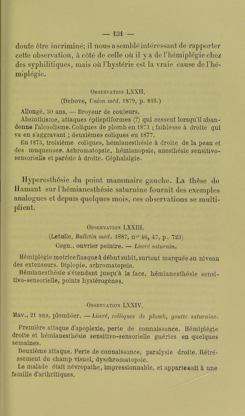 doute être incriminé; il nous a semblé intéressant de rapporter cette observation, à côté de celle où il y a de l'hémiplég-ie chez des syphilitiques, mais où l'hystérie est la vraie cause de l'hé- miplégie. Observation LXXII. (Debove, Unio7i méd. 1879, p. 816.) Allongé, 50 ans. — Broyeur de couleurs. Absinthisme, attaques épileptiformes (?) qui cessent lorsqu'il aban- donne l'alcoolisme. Coliques de plomb en 1873 ; faiblesse à droite qui va en s'aggravant ; deuxièmes coliques en 1877. En 1873, troisième coliques, hémiauestliésie à droite de la peau et des muqueuses. Acbromatopsie, hémianopsie, anesthésie sensitivo- sensorielle et parésie à droite. Céphalalgie. Hyperesthésie du point mammaire gauche. La thèse do H amant sur l'hémianesthésie saturnine fournit des exemples analogues et depuis quelques mois, ces observations se multi- plient. Observation LXXIII. (Letulle, Bulletin méd. 1887, n°='46, 47, p. 723) Cogn., ouvrier peintre. — Liseré saturnin. Hémiplégie motrice flasque à début subit, surtout marquée au niveau des extenseurs. Diplopie, achromatopsie. Hémianesthésie s'étendant jusqu'à la face, hémianesthésie sensi- tivo-sensorielle, points liystérogènes. Observation LXXIV. Mav., 21 ans, plombier. — Liseré, colliques de plomb, goutte saturnine. Première attaque d'apoplexie, perte de connaissance. Hémiplégie droite et hémianesthésie sensitivo-sensorielle guéries en quelques semaines. Deuxième attaque. Perte de connaissance, paralysie droite. Rétré- ssement du champ visuel, dyschromatopsie. Le malade était névropathe, impressionnable, et appartenait à uue famille d'arthritiques.