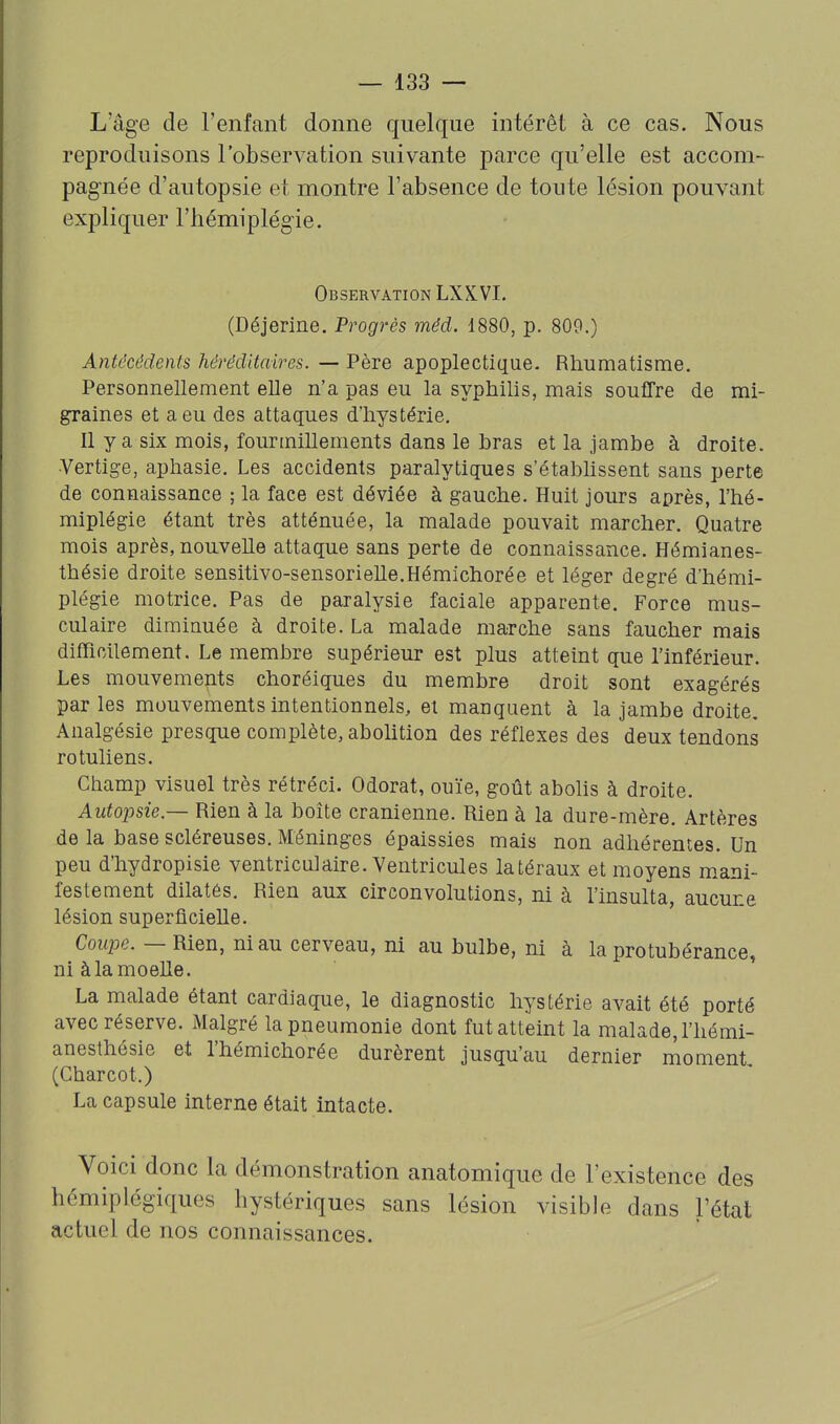 L'âge de l'enfant donne quelque intérêt à ce cas. Nous reproduisons l'observation suivante parce qu'elle est accom- pag-née d'autopsie et naontre l'absence de toute lésion pouvant expliquer l'hémiplégie. Observation LXXVI. (Déjerine. Progrès méd. 1880, p. 809.) Antécédents héréditaires. — Père apoplectique. Rhumatisme. Personnellement elle n'a pas eu la syphilis, mais souffre de mi- graines et a eu des attaques d'hystérie. Il y a six mois, fourmillements dans le hras et la jambe à droite. •Vertige, aphasie. Les accidents paralytiques s'étahhssent sans perte de connaissance ; la face est déviée à gauche. Huit jours après, l'hé- miplégie étant très atténuée, la malade pouvait marcher. Quatre mois après, nouvelle attaque sans perte de connaissance. Hémianes- thésie droite sensitivo-sensorielle.Hémichorée et léger degré d'hémi- plégie motrice. Pas de paralysie faciale apparente. Force mus- culaire diminuée à droite. La malade marche sans faucher mais difficilement. Le membre supérieur est plus atteint que l'inférieur. Les mouvements choréiques du membre droit sont exagérés par les mouvements intentionnels, et manquent à la jambe droite. Analgésie presque complète, aboHtion des réflexes des deux tendons rotuliens. Champ visuel très rétréci. Odorat, ouïe, goût abolis à droite. Autoinie — Rien à la boîte crânienne. Rien à la dure-mère. Artères de la base scléreuses. Méninges épaissies mais non adhérentes. Un peu d'hydropisie ventriculaire. Ventricules latéraux et moyens mani- festement dilatés. Rien aux circonvolutions, ni à l'insulta, aucune lésion superficielle. Coupe. — Rien, ni au cerveau, ni au bulbe, ni à la protubérance, ni àlamoelle. ' La malade étant cardiaque, le diagnostic hystérie avait été porté avec réserve. Malgré la pneumonie dont fut atteint la malade, l'hémi- anesthésie et l'hémichorée durèrent jusqu'au dernier moment (Charcot.) La capsule interne était intacte. Voici donc la démonstration anatomique de l'existence des hémiplégiques hystériques sans lésion visible dans l'état actuel de nos connaissances.