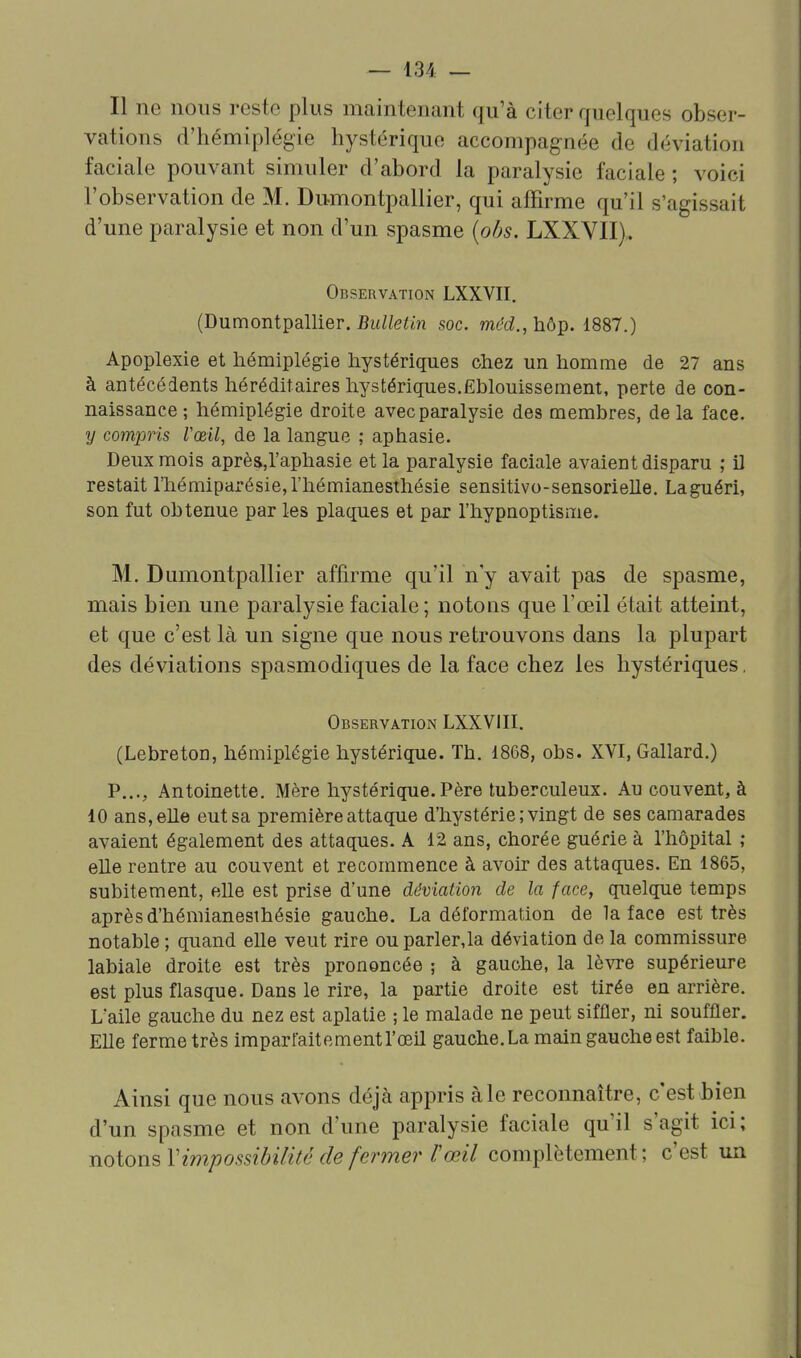 Il ne nous reste plus maintenant qu'à citer quelques obser- vations d'hémiplégie hystérique accompagnée de déviation faciale pouvant simuler d'abord la paralysie faciale ; voici l'observation de M. Dumontpallier, qui affirme qu'il s'agissait d'une paralysie et non d'un spasme (obs. LXXVII),. Observation LXXVII. (Dumontpallier. Bulletin soc. méd., hôp. 1887.) Apoplexie et hémiplégie hystériques chez un homme de 27 ans à antécédents héréditaires hystériques.Ëblouissement, perte de con- naissance ; hémiplégie droite avec paralysie des membres, de la face. y compris Vceil, de la langue ; aphasie. Deux mois aprèSjl'aphasie et la paralysie faciale avaient disparu ; il restait rhémiparésie,rhémianesthésie sensitivo-sensorieUe, La guéri, son fut obtenue par les plaques et par l'hypnoptisme. M. Dumontpallier affirme qu'il n'y avait pas de spasme, mais bien une paralysie faciale ; notons que l'œil était atteint, et que c'est là un signe que nous retrouvons dans la plupart des déviations spasmodiques de la face chez les hystériques. Observation LXXVIII. (Lebreton, hémiplégie hystérique. Th. 1868, obs. XVI, Gallard.) P..., Antoinette. Mère hystérique. Père tuberculeux. Au couvent, à 10 ans, elle eut sa première attaque d'hystérie ; vingt de ses camarades avaient également des attaques. A 12 ans, chorée guérie à l'hôpital ; elle rentre au couvent et recommence à avoir des attaques. En 1865, subitement, elle est prise d'une déviation de la face, quelque temps après d'hémianesthésie gauche. La déformation de la face est très notable ; quand elle veut rire ou parlerja déviation de la commissure labiale droite est très prononcée ; à gauche, la lèyre supérieure est plus flasque. Dans le rire, la partie droite est tirée en arrière. L'aile gauche du nez est aplatie ; le malade ne peut siffler, ni souffler. Elle ferme très imparfaitement l'œil gauche. La main gauche est faible. Ainsi que nous avons déjà appris à le reconnaître, c'est bien d'un spasme et non d'une paralysie faciale qu'il s'agit ici; notons V impossibilité de fermer r œil complètement; c'est un