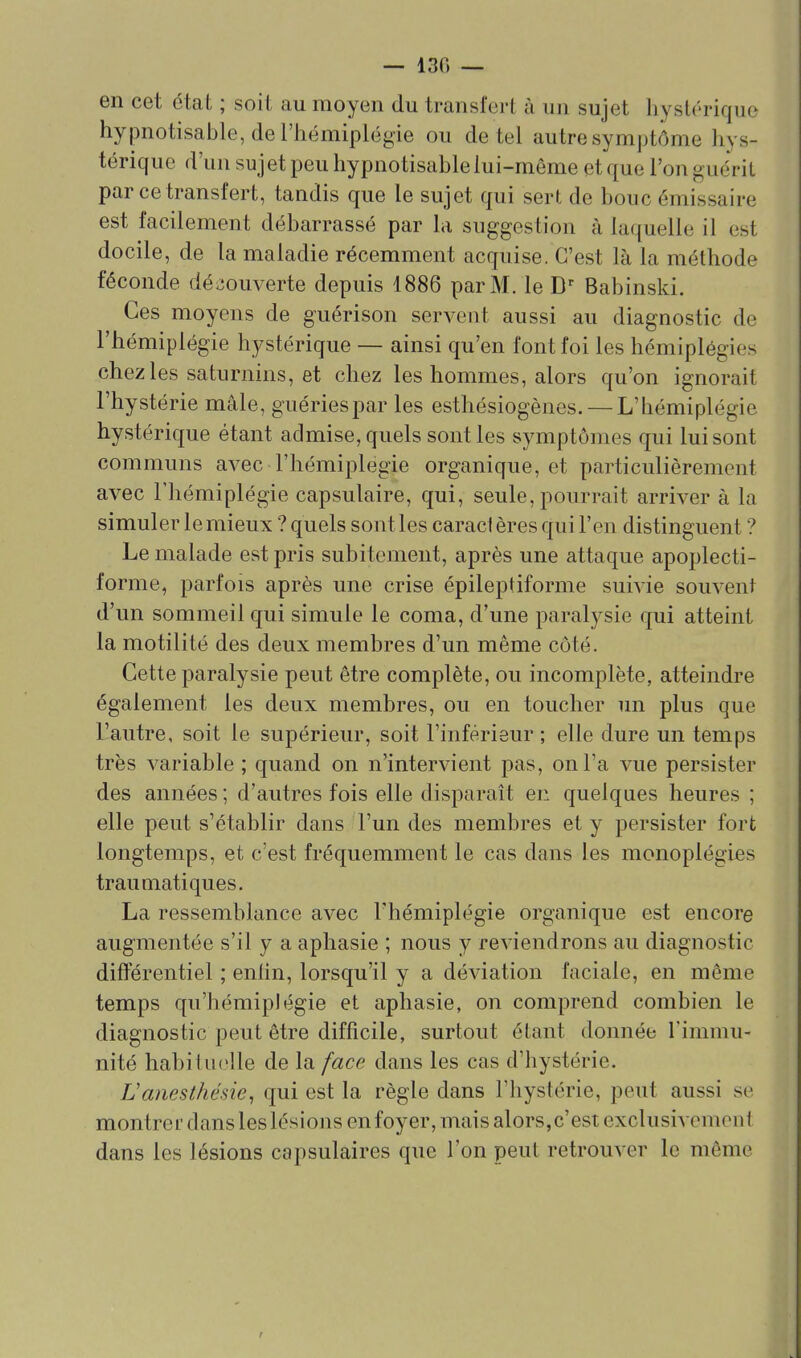 — 130 — en cet état ; soit au moyen du transfert à un sujet liysU'riquo hypnotisable, deriiémiplégie ou de tel autre symptôme hys- térique d'un sujet peu hypnotisable lui-même et que l'on guérit par ce transfert, tandis que le sujet qui sert de bouc émissaire est facilement débarrassé par la suggestion à laquelle il est docile, de la maladie récemment acquise. C'est là la méthode féconde déiiouverte depuis 1886 par M. le Babinski. Ces moyens de guérison servent aussi au diagnostic de l'hémiplégie hystérique — ainsi qu'en font foi les hémiplégies chez les saturnins, et chez les hommes, alors qu'on ignorait l'hystérie mâle, guéries par les esthésiogènes. — L'hémiplégie hystérique étant admise, quels sont les symptômes qui lui sont communs avec l'hémiplégie organique, et particulièrement avec l'hémiplégie capsulaire, qui, seule, pourrait arriver à la simuler le mieux ? quels sont les caracl ères qui l'en distinguent ? Le malade est pris subitement, après une attaque apoplecti- forme, parfois après une crise épileptiforme suivie souvent d'un sommeil qui simule le coma, d'une paralysie qui atteint la motilité des deux membres d'un même côté. Cette paralysie peut être complète, ou incomplète, atteindre également les deux membres, ou en toucher un plus que l'autre, soit le supérieur, soit l'inférieur ; elle dure un temps très variable ; quand on n'intervient pas, on l'a vue persister des années ; d'autres fois elle disparaît en quelques heures ; elle peut s'établir dans l'un des membres et y persister fort longtemps, et c'est fréquemment le cas dans les monoplégies trauniatiques. La ressemblance avec l'hémiplégie organique est encore augmentée s'il y a aphasie ; nous y reviendrons au diagnostic différentiel ; enlin, lorsqu'il y a déviation faciale, en même temps qu'hémiplégie et aphasie, on comprend combien le diagnostic peut être difficile, surtout étant donnée rimmu- nité habituelle de la face dans les cas d'hystérie. Lanesthésie^ qui est la règle dans l'hystérie, peut aussi se montrer dans les lésions en foyer, mais alors,c'est exclusivement dans les lésions capsulaires que l'on peut retrouver le même