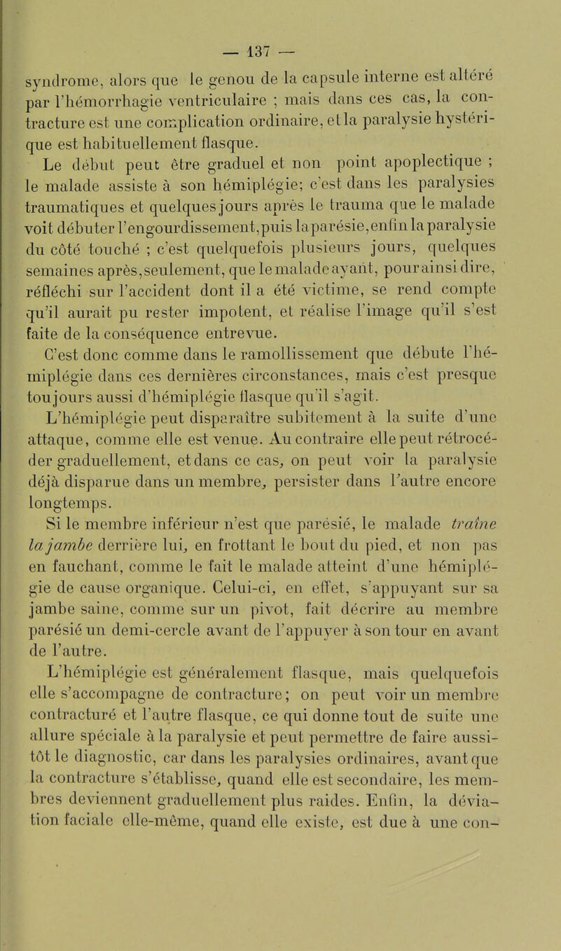 syndrome, alors que le genou de la capsule interne est altéré par riiémorrhagie ventriculaire ; mais dans ces cas, la con- tracture est une complication ordinaire, ella paralysie hystéri- que est habituellement flasque. Le début peut être graduel et non point apoplectique ; le malade assiste à son hémiplégie; c'est dans les paralysies traumatiques et quelques jours après le trauma que le malade voit débuter rengourdissement,puis laparésie,enfin la paralysie du côté touché ; c'est quelquefois plusieurs jours, quelques semaines après,seulement, que le malade ayant, pour ainsi dire, réfléchi sur l'accident dont il a été victime, se rend compte qu'il aurait pu rester impotent, et réalise l'image qu'il s'est faite de la conséquence entrevue. C'est donc comme dans le ramollissement que débute l'hé- miplégie dans ces dernières circonstances, mais c'est presque toujours aussi d'hémiplégie flasque qu'il s'agit. L'hémiplégie peut disparaître subitement à la suite d'une attaque, comme elle est venue. Au contraire elle peut rétrocé- der graduellement, et dans ce cas^ on peut voir la paralysie déjà disparue dans un membre, persister dans Tautre encore longtemps. Si le membre inférieur n'est que parésié, le malade traîne la jambe derrière lui, en frottant le bout du pied, et non pas en fauchant, comme le fait le malade atteint d'une hémiplé- gie de cause organique. Celui-ci, en effet, s'appuyant sur sa jambe saine, comme sur un pivot, fait décrire au membre parésié un demi-cercle avant de l'appuyer à son tour en avant de l'autre. L'hémiplégie est généralement flasque, mais quelquefois elle s'accompagne de contracture ; on peut voir un membre contracturé et l'autre flasque, ce qui donne tout de suite une allure spéciale à la paralysie et peut permettre de faire aussi- tôt le diagnostic, car dans les paralysies ordinaires, avant que la contracture s'établisse, quand elle est secondaire, les mem- bres deviennent graduellement plus raides. Enfin, la dévia- tion faciale elle-même, quand elle existe, est due à une con-