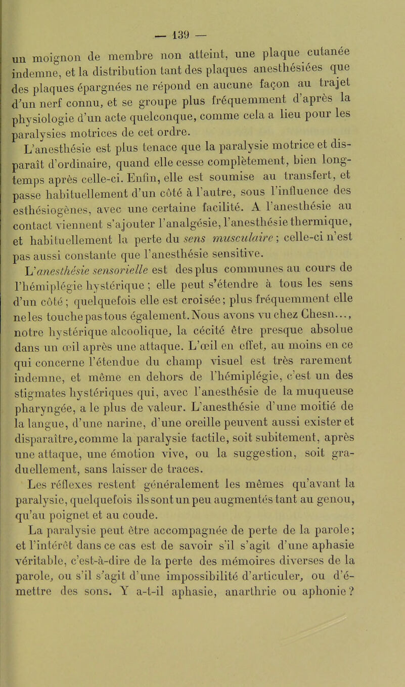 un moignon de membre non atteint, une plaque cutanée indemne, et la distribution tant des plaques anesthésiées que des plaques épargnées ne répond en aucune façon au trajet d'un nerf connu, et se groupe plus fréquemment d'après la physiologie d'un acte quelconque, comme cela a lieu pour les paralysies motrices de cet ordre. L'anesthésie est plus tenace que la paralysie motrice et dis- paraît d'ordinaire, quand elle cesse complètement, bien long- temps après celle-ci. Enfin, elle est soumise au transfert, et passe habituellement d'un côté à l'autre, sous l'influence des esthésiogènes, avec une certaine facilité. A l'anesthésie au contact viennent s'ajouter l'analgésie, l'anesthésie thermique, et habituellement la perte du sens musculaire ; celle-ci n'est pas aussi constante que l'anesthésie sensitive. Vanesthésie sensorielle est des plus communes au cours de l'hémiplégie hystérique ; elle peut s'étendre à tous les sens d'un côté; quelquefois elle est croisée; plus fréquemment elle neles touche pas tous également. Nous avons vu chez Ghesn..., notre hystérique alcoolique^ la cécité être presque absolue dans un œil après une attaque. L'œil en effet, au moins en ce qui concerne l'étendue du champ visuel est très rarement indemne, et même en dehors de l'hémiplégie, c'est un des stigmates hystériques qui, avec l'anesthésie de la muqueuse pharyngée, aie plus de valeur. L'anesthésie d'une moitié de la langue, d'une narine, d'une oreille peuvent aussi exister et disparaître^comme la paralysie tactile, soit subitement, après une attaque, une émotion vive, ou la suggestion, soit gra- duellement, sans laisser de traces. Les réflexes restent généralement les mêmes qu'avant la paralysie, quelquefois ils sont un peu augmentés tant au genou, qu'au poignet et au coude. La paralysie peut être accompagnée de perte de la parole ; et l'intérêt dans ce cas est de savoir s'il s'agit d'une aphasie véritable, c'est-à-dire de la perte des mémoires diverses de la parole, ou s'il s'agit d'une impossibilité d'articuler, ou d'é- mettre des sons. Y a-t-il aphasie, anarthrie ou aphonie ?