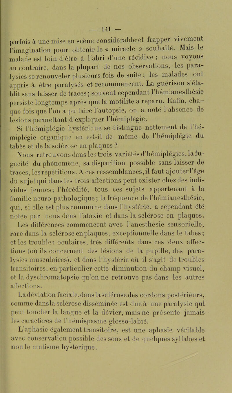 parfois à une mise en scène considérable'et frapper vivement l'imagination pour obtenir le « miracle » souhaité. Mais le malade est loin d'être à l'abri d'une récidive ; nous voyons au contraire, dans la plupart de nos observations, les para- lysies se renouveler plusieurs fois de suite ; les malades ont appris à être paralysés et recommencent. La guérison s'éta- blit sans laisser de traces ; souvent cependant l'hémianesthésie persiste longtemps après que la motilité a reparu. Enfm, cha- que fois que l'on a pu faire l'autopsie, on a noté l'absence de lésions permettant d'expliquer l'hémiplégie. Si l'hémiplégie hystérique se distingue nettement de l'hé- miplégie organique en est-il de même de l'hémiplégie du tabès et de la sclérose en plaques ? Nous retrouvons dans les trois variétés d'hémiplégies, la fu- gacité du phénomène, sa disparition possible sans laisser de traces, les répétitions. A ces ressemblances, il faut ajouter l'âge du sujet qui dans les trois affections peut exister chez des indi- vidus jeunes; l'hérédité, tous ces sujets appartenant à la famille neuro-pathologique ; la fréquence de l'hémianesthésie, qui, si elle est plus commune dans l'hystérie, a cependant été notée par nous dans l'ataxie et dans la sclérose en plaques. Les différences commencent avec J'anesthésie sensorielle, rare dans la sclérose en plaques, exceptionnelle dans le tabès; et les troubles oculaires, très différents dans ces deux affec- tions (où ils concernent des lésions de la pupille, des para- lysies musculaires), et dans l'hystérie où il s'agit de troubles transitoires, en particulier cette diminution du champ visuel, et la dyschromatopsie qu'on ne retrouve pas dans les autres affections. Ladéviationfaciale,danslasclérosedes cordons postérieurs, comme dansla sclérose disséminée est due à une paralysie qui peut toucher la langue et la dévier, mais ne présente jamais les caractères de l'hémispasme glosso-labié. L'aphasie également transitoire, est une aphasie véritable avec conservation possible des sons et de quelques syllabes et non le mutisme hystérique.