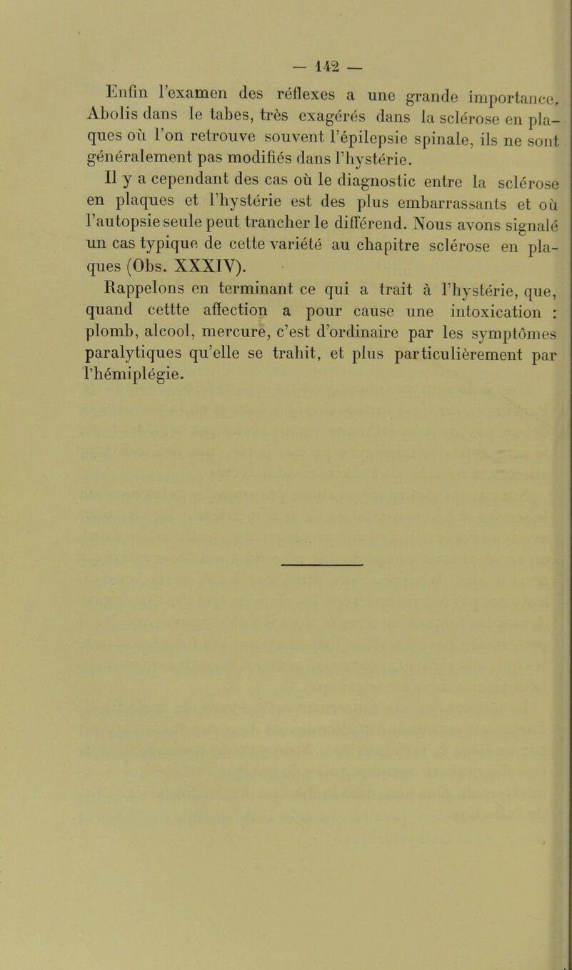Enfin l'examen des réflexes a une grande importance. Abolis dans le tabès, très exagérés dans la sclérose en pla- ques oii l'on retrouve souvent l'épilepsie spinale, ils ne sont généralement pas modifiés dans l'hystérie. Il y a cependant des cas oii le diagnostic entre la sclérose en plaques et l'hystérie est des plus embarrassants et où l'autopsie seule peut trancher le différend. Nous avons signalé un cas typique de cette variété au chapitre sclérose en pla- ques (Obs. XXXIV). Rappelons en terminant ce qui a trait à l'hystérie, que, quand cettte affection a pour cause une intoxication : plomb, alcool, mercure, c'est d'ordinaire par les symptômes paralytiques qu'elle se trahit, et plus particulièrement par rhémiplégie.
