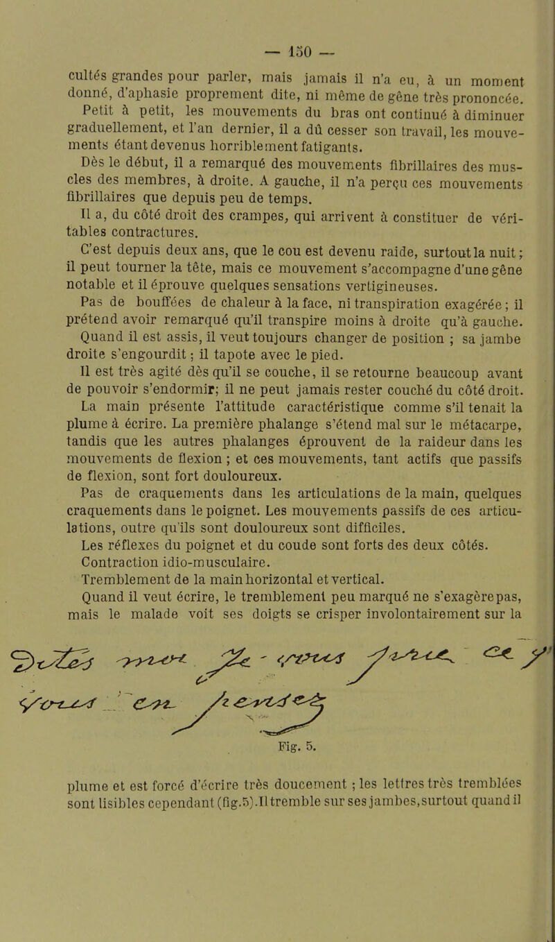 cultés grandes pour parler, mais jamais il n'a eu, à un moment donné, d'aphasie proprement dite, ni même de gêne très prononcée. Petit à petit, les mouvements du bras ont continué à diminuer graduellement, et l'an dernier, il a dû cesser son travail, les mouve- ments étant devenus horriblement fatigants. Dès le début, il a remarqué des mouvements fibrillaires des mus- cles des membres, à droite. A gauche, il n'a perçu ces mouvements fibrillaires que depuis peu de temps. Il a, du côté droit des crampes, qui arrivent à constituer de véri- tables contractures. C'est depuis deux ans, que le cou est devenu raide, surtout la nuit; il peut tourner la tête, mais ce mouvement s'accompagne d'une gêne notable et il éprouve quelques sensations vertigineuses. Pas de bouffées de chaleur à la face, ni transpiration exagérée; il prétend avoir remarqué qu'il transpire moins à droite qu'à gauche. Quand il est assis, il veut toujours changer de position ; sa jambe droite s'engourdit ; il tapote avec le pied. Il est très agité dès qu'il se couche, il se retourne beaucoup avant de pouvoir s'endormir; il ne peut jamais rester couché du côté droit. La main présente l'attitude caractéristique comme s'il tenait la plume à écrire. La première phalange s'étend mal sur le métacarpe, tandis que les autres phalanges éprouvent de la raideur dans les mouvements de flexion ; et ces mouvements, tant actifs que passifs de flexion, sont fort douloureux. Pas de craquements dans les articulations de la main, quelques craquements dans le poignet. Les mouvements passifs de ces articu- lations, outre qu'ils sont douloureux sont difficiles. Les réflexes du poignet et du coude sont forts des deux côtés. Contraction idio-musculaire. Tremblement de la main horizontal et vertical. Quand il veut écrire, le tremblement peu marqué ne s'exagère pas, mais le malade voit ses doigts se crisper involontairement sur la Fig. 5, plume et est forcé d'écrire très doucement ; les lettres très tremblées sont lisibles cependant (fig.5).Iltremble sur ses jambes, surtout quand il