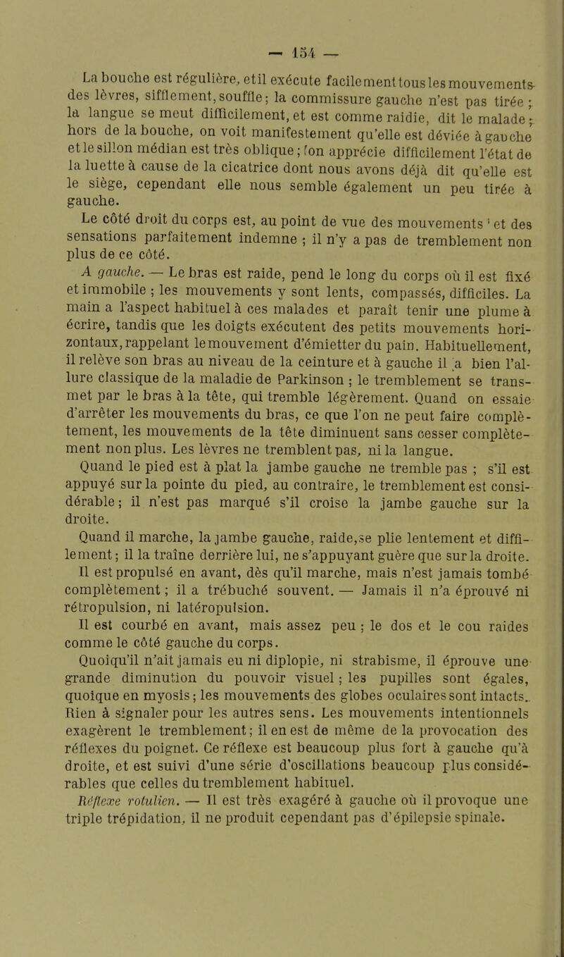 — 15/< — La bouche est régulière, etil exécute facile ment tous les mouvements- des lèvres, sifflement,souffle; la commissure gauche n'est pas tirée ; Id langue se meut difficilement,et est camme raidie, dit le malade- hors de la bouche, on voit manifestement qu'elle est déviée à gauche et le sillon médian est très oblique ; fon apprécie difficilement l'état de la luette à cause de la cicatrice dont nous avons déjà dit qu'elle est le siège, cependant elle nous semble également un peu tirée à gauche. Le côté droit du corps est, au point de vue des mouvements ' et des sensations parfaitement indemne ; il n'y a pas de tremblement non plus de ce côté. A gauche. — Le bras est raide, pend le long du corps où il est fixé et immobile ; les mouvements y sont lents, compassés, difficiles. La main a l'aspect habituel à ces malades et paraît tenir une plume à écrire, tandis que les doigts exécutent des petits mouvements hori- zontaux, rappelant lemouvement d'émietterdu pain. HabitueUement, il relève son bras au niveau de la ceinture et à gauche il a bien l'al- lure classique de la maladie de Parkinson ; le tremblement se trans- met par le bras à la tête, qui tremble légèrement. Quand on essaie d'arrêter les mouvements du bras, ce que l'on ne peut faire complè- tement, les mouvements de la tête diminuent sans cesser complète- ment non plus. Les lèvres ne tremblent pas, ni la langue. Quand le pied est à plat la jambe gauche ne tremble pas ; s'il est appuyé sur la pointe du pied, au contraire, le tremblement est consi- dérable; il n'est pas marqué s'il croise la jambe gauche sur la droite. Quand il marche, la jambe gauche, raide,se plie lentement et diffl- lement ; il la traîne derrière lui, ne s'appuyant guère que sur la droite. Il est propulsé en avant, dès qu'il marche, mais n'est jamais tombé complètement ; il a trébuché souvent. — Jamais il n'a éprouvé ni rétropulsion, ni latéropulsion. Il est courbé en avant, mais assez peu ; le dos et le cou raides comme le côté gauche du corps. Quoiqu'il n'ait jamais eu ni diplopie, ni strabisme, il éprouve une grande diminution du pouvoir visuel ; les pupilles sont égales, quoique en myosis ; les mouvements des globes oculaires sont intacts. Rien à signaler pour les autres sens. Les mouvements intentionnels exagèrent le tremblement; il en est de même de la provocation des réflexes du poignet. Ce réflexe est beaucoup plus fort à gauche qu a droite, et est suivi d'une série d'oscillations beaucoup plus considé- rables que celles du tremblement habituel. Réflexe rotulien. — Il est très exagéré à gauche où il provoque une triple trépidation, il ne produit cependant pas d'épilepsie spinale.