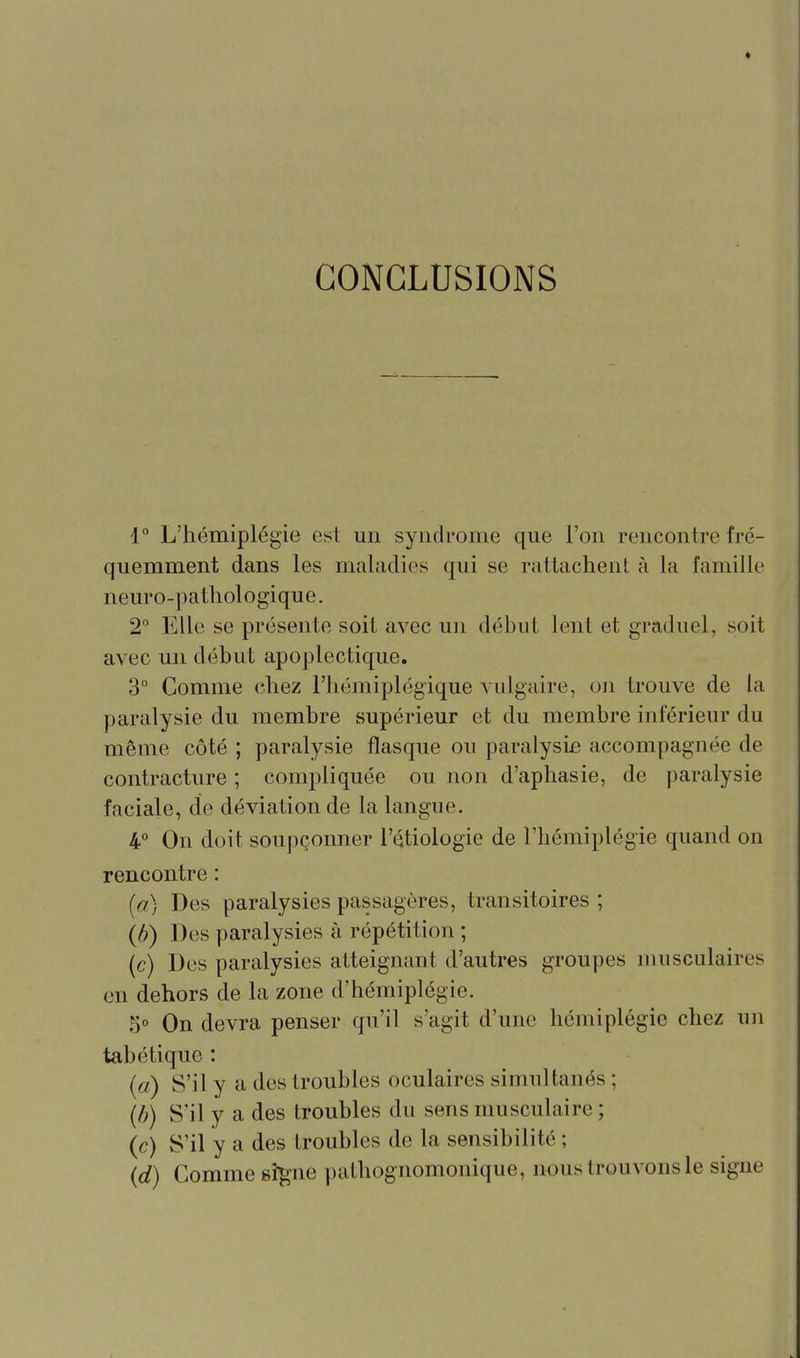 CONCLUSIONS 1° L'hémiplégie est un syndrooie que l'on rencontre fré- quemment dans les maladies qui se rattachent à la famille neuro-pathologique. 2° Elle se présente soit avec un début lent et graduel, soit avec un début apoplectique. 3 Comme chez l'hémiplégique vulgaire, oji trouve de la paralysie du membre supérieur et du membre inférieur du même côté ; paralysie flasque ou paralysie accompagnée de contracture ; compliquée ou non d'aphasie, de paralysie faciale, de déviation de la langue. 4° On doit soupçonner l'étiologie de l'hémiplégie quand on rencontre : [a) Des paralysies passagères, transitoires ; {h) Des paralysies à répétition ; (c) Des paralysies atteignant d'autres groupes musculaires en dehors de la zone d'hémiplégie. 5° On devra penser qu'il s'agit d'une hémiplégie chez un tabétique : {a) S'il y a des troubles oculaires simultanés ; {b) S'il y a des troubles du sens musculaire ; {c) S'il y a des troubles de la sensibilité ; {d) Comme sî^ne pathognomonique, nous trouvons le signe