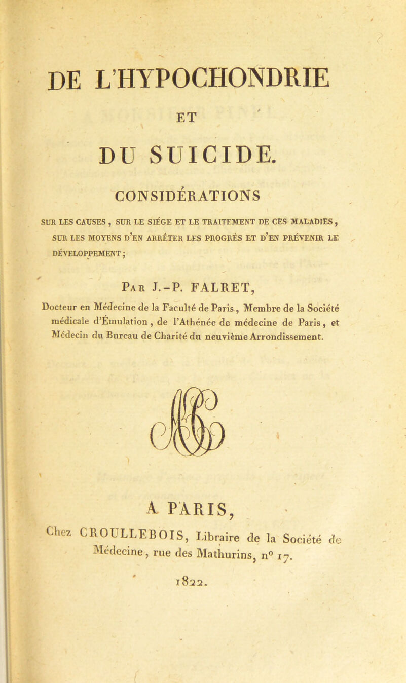 de lhypochondrie ET DU SUICIDE. CONSIDÉRATIONS SUR LES CAUSES , SUR LE SIEGE ET LE TRAITEMENT DE CES MALADIES, SUR LES MOYENS d’en ARRÊTER LES PROGRÈS ET d’eN PRÉVENIR LE DÉVELOPPEMENT ; Par J.-P. FALRET, Docteur en Médecine de la Faculté de Paris, Membre de la Société médicale d’Emulation, de l’Athénée de médecine de Paris, et Médecin du Bureau de Charité du neuvième Arrondissement. A PARIS, Chez CROULLEBOIS, Libraire de la Société de Médecine, rue des Mathurins, n° 17. l822.