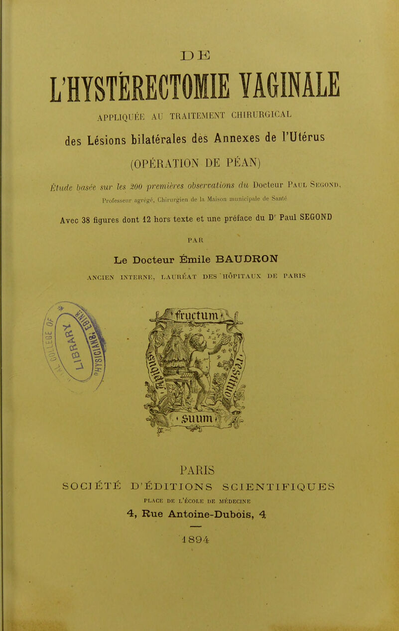 13 K L'HYSTÈRECTOMIE VAGINALE APPLIQUÉE AU TRAITEMENT CHIRURGICAL des Lésions bilatérales des Annexes de l'Utérus (OPÉRATION DE PÉAN) Étude basée sur les 200 premières observations du Docteur Paul Segoxd, l'rofesseui- agrégi'', Cliirin-gien de la Maison iimnic.ipale de Santé Avec 38 figures dont 12 hors texte et une préface du D' Paul SEGOND PAR Le Docteur Emile BAUDRON ANCIEN INTERNE, LAURÉAT DES HÔPITAUX DE PARIS PARIS SOCIÉTÉ D'ÉDITIONS SCIENTIFIQUES PLACE i)K l'École de médecine 4, Rue Antoine-Dubois, 4 1894