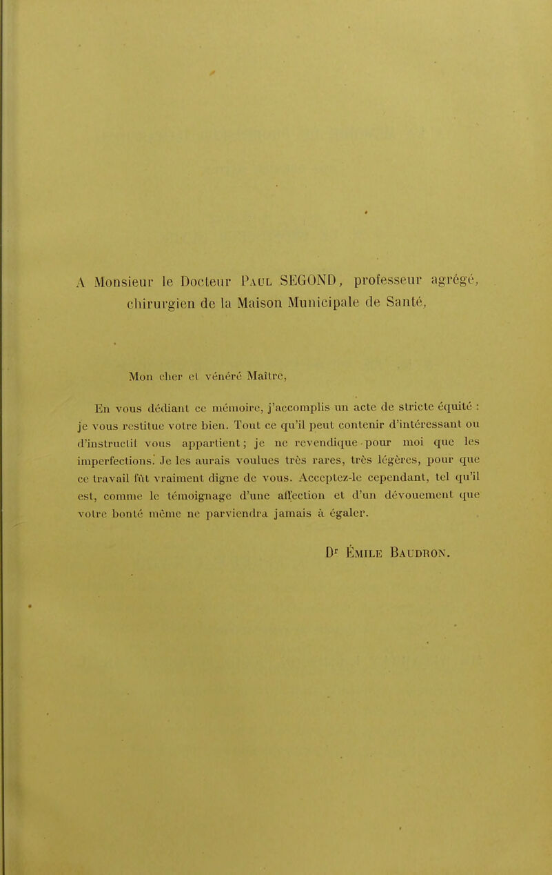 A Monsieur le Docteur Paul SECOND, professeur agrégé, chirurgien de la Maison Municipale de Santé, Mon cher cl vénéré Maître, En vous dédiant ce mémoire, j'accomplis un acte de stricte équité : je vous restitue votre bien. Tout ce qu'il peut contenir d'intéressant ou d'instruclit vous appartient ; je ne revendique • pour moi que les imperfections. Je les aurais voulues très rares, très légères, pour que ce travail lïit vraiment digne de vous. Acceptez-le cependant, tel qu'il est, comme le témoignage d'une affection et d'un dévouement que votre bonté même ne parviendra jamais à égaler. Emile Baudron.