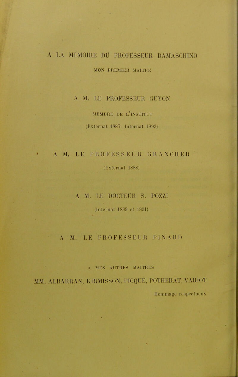 A LA MÉMOIRE DU PROFESSEUR DAMASCHIXO MON PREMIER MAITRE A M. LE PROFESSEUR GUYON MEMBRE DE l'INSTITUT (lixlernat 1887. Internat 1893) A M. LE PROFESSEUR GRAiNCHER (Externat 1888) A M. LE DOCTEUR S. POZZI (Inlernat 1889 et 1891) A M. LE PROFESSEUR PINARD A MES AUTRES MAITRES MM. ALRARRAN, KIRMISSON, PICQUÉ, POTHERAT, VARIOT Hommage respoctueux