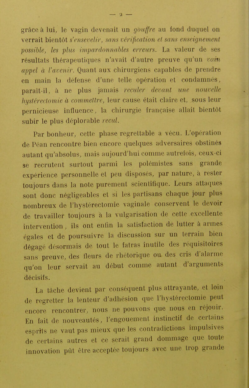 grâce à lui, le vagin devenait un gouffre au fond duquel on verrait bientôt s'nisevelir, mns vérification el sans emdgnement possible, les plus impardonnables erreurs. La valeur de ses résultats thérapeutiques n'avait d'autre preuve qu'un vain appel à l'avenir. Quant aux chirurgiens capables de prendre en main la défense d'une telle opération et condamnés, paraît-il, à ne plus jamais reculer devant une nouvelle hystérectomie à commettre, leur cause était claire et, sous leur pernicieuse influence, la chirurgie française allait bientôt subir le plus déplorable recul. Par bonheur, cette phase regrettable a vécu. L'opération de Péan rencontre bien encore quelques adversaires obstinés autant qu'absolus, mais aujourd'hui comme autrefois, ceux-ci se recrutent surtout parmi les polémistes sans grande expérience personnelle et peu disposés, par nature, à rester toujours dans la note purement scientifique. Leurs attaques sont donc négligeables et si les partisans chaque jour plus nombreux de l'hystérectomie vaginale conservent le devoir de travailler toujours à la vulgarisation de cette excellente intervention, ils ont enfm la satisfaction de lutter à armes égales et de poursuivre la discussion sur un terrain bien dégagé désormais de tout le fatras inutile des réquisitoires sans preuve, des fleurs de rhétorique ou des cris d'alarme qu'on leur servait au début comme autant d'arguments décisifs. La tâche devient par conséquent plus attrayante, et loin de regretter la lenteur d'adhésion que l'hystérectomie peut encore rencontrer, nous ne pouvons que nous en réjouir. En fait de nouveautés, l'engouement instinctif de certains esprits ne vaut pas mieux que les contradictions impulsives de certains autres et ce serait grand dommage que toute innovation pût être acceptée toujours avec une trop grande