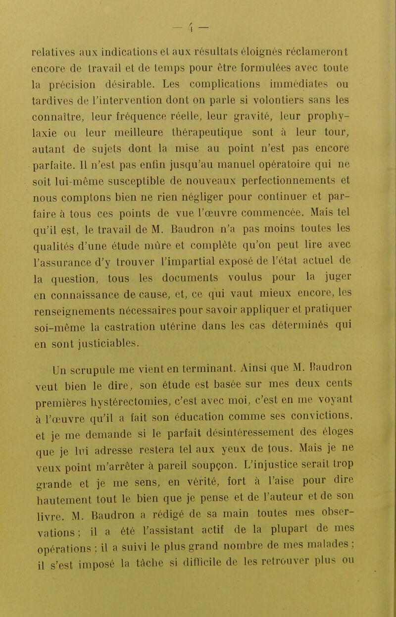 relatives aux indications el aux résultats éloignés réclameront encore de travail et de temps pour être formulées avec toute la précision désirable. Les complications immédiates ou tardives de l'intervention dont on parle si volontiers sans les connaître, leur fréquence réelle, leur gravité, leur prophy- laxie ou leur meilleure thérapeutique sont à leur tour, autant de sujets dont la mise au point n'est pas encore parfaite. Il n'est pas enfin jusqu'au manuel opératoire qui ne soit lui-même susceptible de nouveaux perfectionnements et nous comptons bien ne rien négliger pour continuer et par- faire à tous ces points de vue l'œuvre commencée. Mais tel qu'il est, le travail de M. Baudron n'a pas moins toutes les qualités d'une étude niùre et complète qu'on peut lire avec l'assurance d'y trouver l'impartial exposé de l'état actuel de la question, tous les documents voulus pour la juger en connaissance de cause, et, ce qui vaut mieux encore, les renseignements nécessaires pour savoir appliquer et pratiquer soi-même la castration utérine dans les cas déterminés qui en sont justiciables. Un scrupule me vient en terminant. Ainsi que M. Haudron veut bien le dire, son étude est basée sur mes deux cents premières hystérectomies, c'est avec moi, c'est en me voyant à l'œuvre qu'il a fait son éducation comme ses convictions, et je me demande si le parfait désintéressement des éloges que je lui adresse restera tel aux yeux de tous. Mais je ne veux point m'arrêter à pareil soupçon. L'injustice serait trop grande et je me sens, en vérité, fort à l'aise pour dire hautement tout le bien que je pense et de l'auteur et de son livre. M. Baudron a rédigé de sa main toutes mes obser- vations; il a été l'assistant actif de la plupart de mes opérations : il a suivi le plus grand nombre de mes malades ; il s'est imposé la tAche si difïicile de les retrouver plus ou