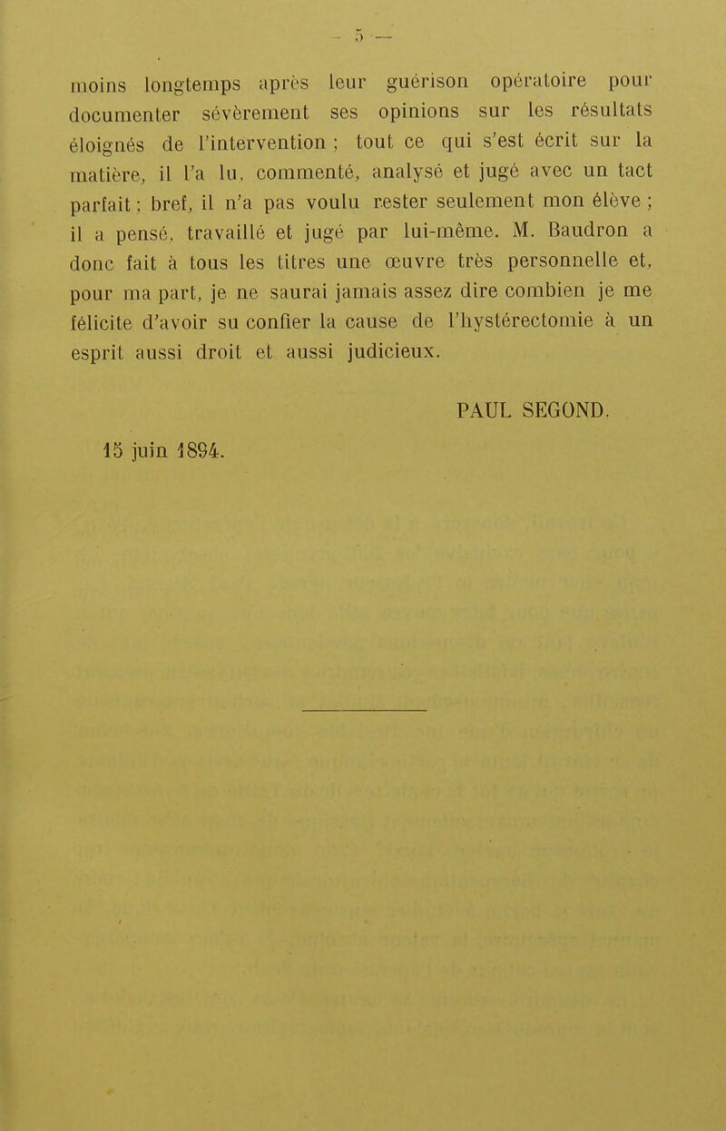 moins longtemps après leur guérison opératoire pour documenter sévèrement ses opinions sur les résultats éloignés de l'intervention ; tout ce qui s'est écrit sur la matière, il l'a lu, commenté, analysé et jugé avec un tact parlait ; bref, il n'a pas voulu rester seulement mon élève ; il a pensé, travaillé et jugé par lui-même. M. Baudron a donc fait à tous les titres une œuvre très personnelle et, pour ma part, je ne saurai jamais assez dire combien je me félicite d'avoir su confier la cause de l'hystérectomie à un esprit aussi droit et aussi judicieux. 15 juin 1894. PAUL SEGOND.