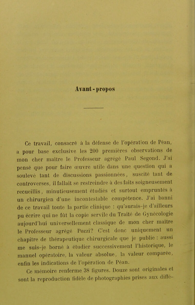 Avant - propos Ce travail, consacré à la défense de l'opération de Péan, a pour base exclusive les 200 premières observations de mon cher maître le Professeur agrégé Paul Segond. J'ai pensé que pour faire œuvre utile dans une question qui a soulevé tant de discussions passionnées, suscité tant de controverses, il fallait se restreindre à des faits soigneusement recueillis, minutieusement étudiés et surtout empruntés à un chirurgien d'une incontestable compétence. J'ai banni de ce travail toute la partie chnique : qu'aurais-je d'ailleurs pu écrire qui ne fût la copie servile du Traité de Gynécologie aujourd'hui universellement classique de mon cher maître le Professeur agrégé Pozzi? C'est donc uniquement un chapitre de thérapeutique chirurgicale que je publie : aussi me suis-je borné à étudier successivement l'historique, le manuel opératoire, la valeur absolue, la valeur comparée, enfin les indications de l'opération de Péan. Ce mémoire renferme 38 ligures. Douze sont originales et sont la reproduction fidèle de photographies prises aux difïé-