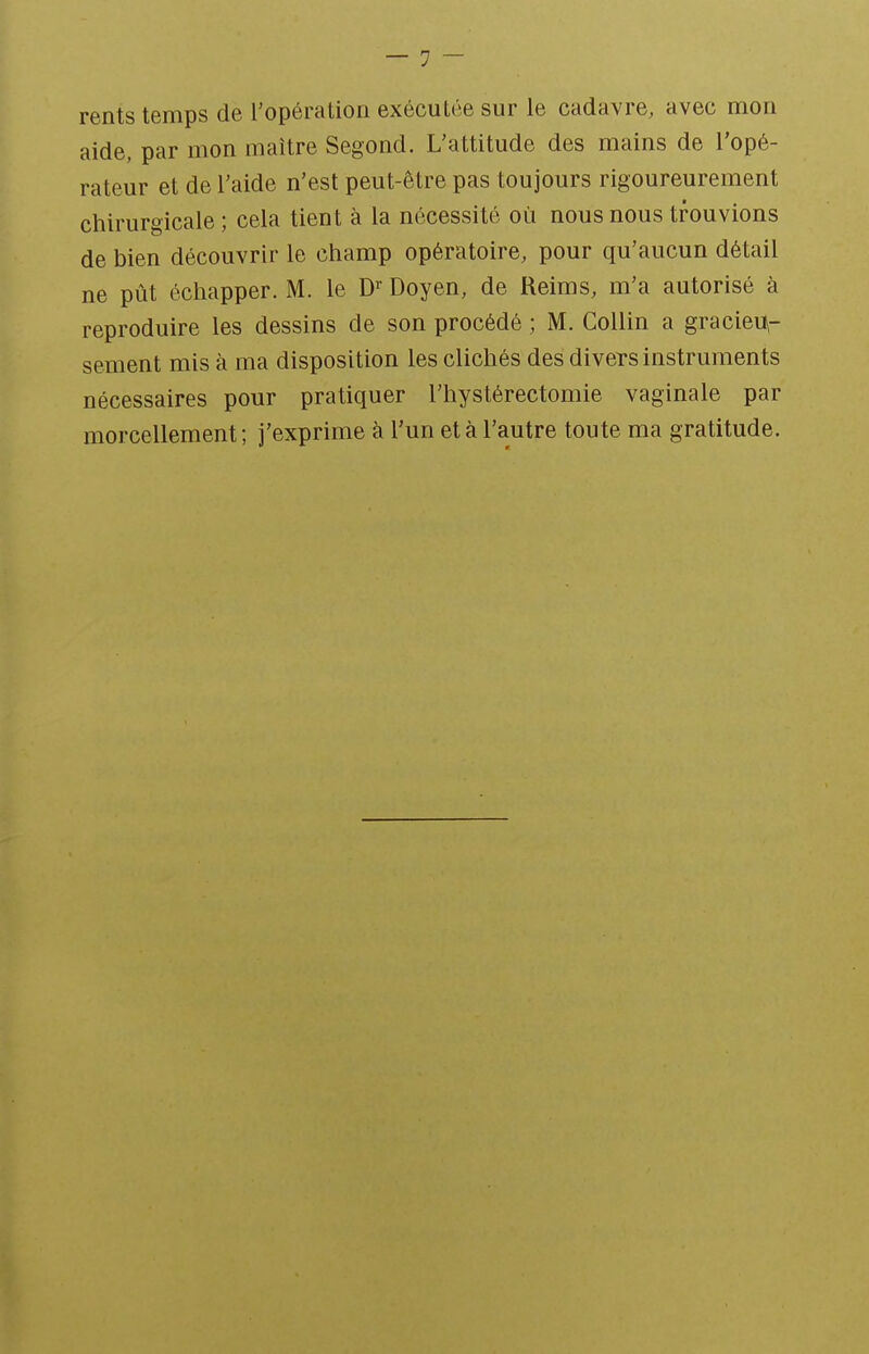 rents temps de l'opération exécutée sur le cadavre, avec mon aide, par mon maître Segond. L'attitude des mains de l'opé- rateur et de l'aide n'est peut-être pas toujours rigoureurement chirurgicale ; cela tient à la nécessité où nous nous trouvions de bien découvrir le champ opératoire, pour qu'aucun détail ne pût échapper. M. le D^ Doyen, de Reims, m'a autorisé à reproduire les dessins de son procédé ; M. Collin a gracieu- sement mis à ma disposition les clichés des divers instruments nécessaires pour pratiquer l'hystérectomie vaginale par morcellement; j'exprime à l'un et à l'autre toute ma gratitude.