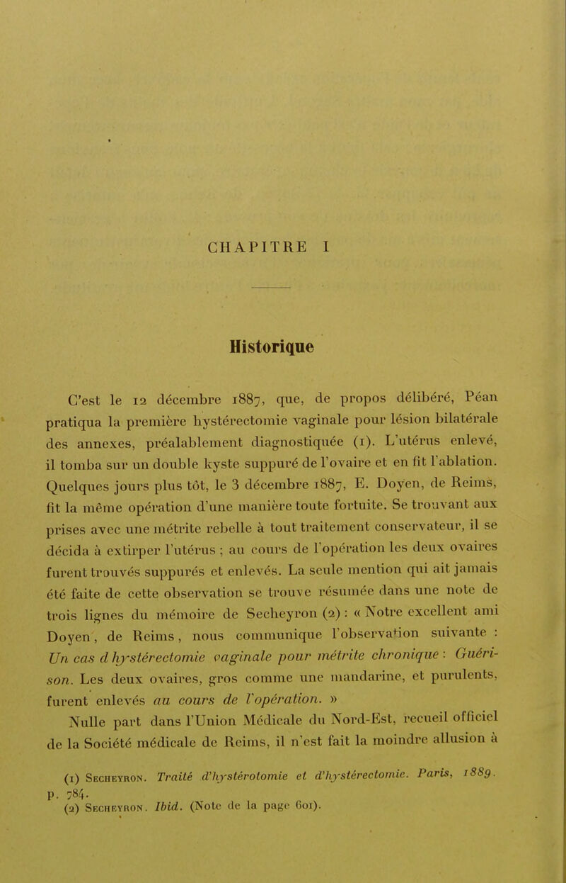 Historique C'est le 12 décembre 1887, que, de propos délibéré, Péan pratiqua la première hystérectomie vaginale pour lésion bilatérale des annexes, préalablement diagnostiquée (i). L'utérus enlevé, il tomba sur un double kyste suppuré de l'ovaire et en fît l'ablation. Quelques jours plus tôt, le 3 décembre 1887, E. Doyen, de Reims, fit la même opération d'une manière toute fortuite. Se trouvant aux prises avec une métrite rebelle à tout traitement conservateur, il se décida à extirper l'utérus ; au cours de l'opération les deux ovaires furent trouvés suppurés et enlevés. La seule mention qui ait jamais été faite de cette observation se trouve résumée dans une note de trois lignes du mémoire de Secheyron (2) : « Notre excellent ami Doyen, de Reims, nous communique l'observation suivante : Un cas d h)^stérectomie vaginale pour métrite chronique : Guéri- son. Les deux ovaires, gros comme une mandarine, et purulents, furent enlevés au cours de Vopération. » Nulle part dans l'Union Médicale du Nord-Est, recueil officiel de la Société médicale de Reims, il n'est fait la moindre allusion à (1) Secheyron. Traité d'hystérotomie et d'hystérectomie. Paris, 1889. p. 784. (2) Secheyron. Ibid. (Note de la page 601).