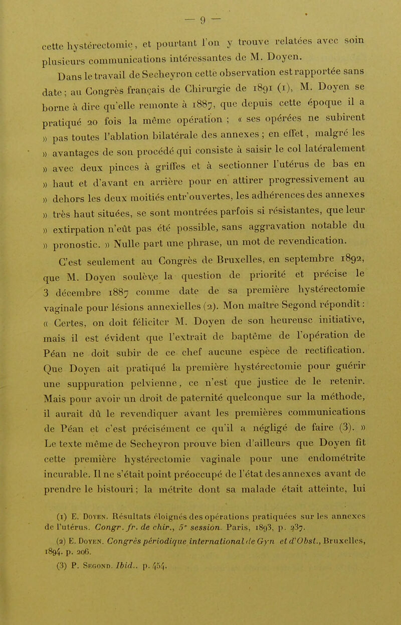 cette hystérectomic, et pourtant l'on y trouve relatées avec soin plusieurs communications intéressantes de M. Doyen. Dans le travail de Seclieyron cette observation est rapportée sans date; au Congrès français de Chirurgie de 1891 (i), M. Doyen se borne à dire qu'elle remonte à 1887, que depuis cette époque il a pratiqué 120 fois la même opération ; « ses opérées ne subirent )) pas toutes l'ablation bilatérale des annexes ; en effet, malgré les » avantages de son procédé qui consiste à saisir le col latéralement » avec deux pinces à griffes et à sectionner l'utérus de bas en )) haut et d'avant en arrière pour en attirer progressivement au )) dehors les deux moitiés entr'ouvertes, les adhérences des annexes )) très haut situées, se sont montrées parfois si résistantes, que leur » extirpation n'eût pas été possible, sans aggravation notable du )) pronostic. )) Nulle part une phrase, un mot de revendication. C'est seulement au Congrès de Bruxelles, en septembre 1892, que M. Doyen soulèv.e la question de priorité et précise le 3 décembre 188:^ comme date de sa première hystérectomic vaginale pour lésions annexielles (3). Mon maître Segond répondit : (( Certes, on doit féliciter M. Doyen de son heureuse initiative, mais il est évident que l'extrait de baptême de l'opération de Péan ne doit subir de ce chef aucune espèce de rectification. Que Doyen ait pratiqué la première hystérectomic pour guérir une suppuration pelvienne, ce n'est que justice de le retenir. Mais pour avoir un droit de paternité quelconque sur la méthode, il aurait dû le revendiquer avant les premières communications de Péan et c'est précisément ce qu'il a négligé de faire (3). » Le texte même de Secheyron prouve bien d'ailleurs que Doyen fit cette première hystérectomic vaginale pour une endométrite incurable. line s'était point préoccupé de l'état des annexes avant de prendre le bistouri ; la métrite dont sa malade était atteinte, lui (1) E. Doyen. Résultats éloignés des opérations pratiquées sur les annexes de l'utérus. Congr. fr. de chir., 5 session. Paris, iSyS, p. 23^. (2) E. Doyen. Congrès périodique international de Gyn et d'Obst., Bruxelles, 1894. p. 206. (3) P. Skgond. Ibid.. p. 454.