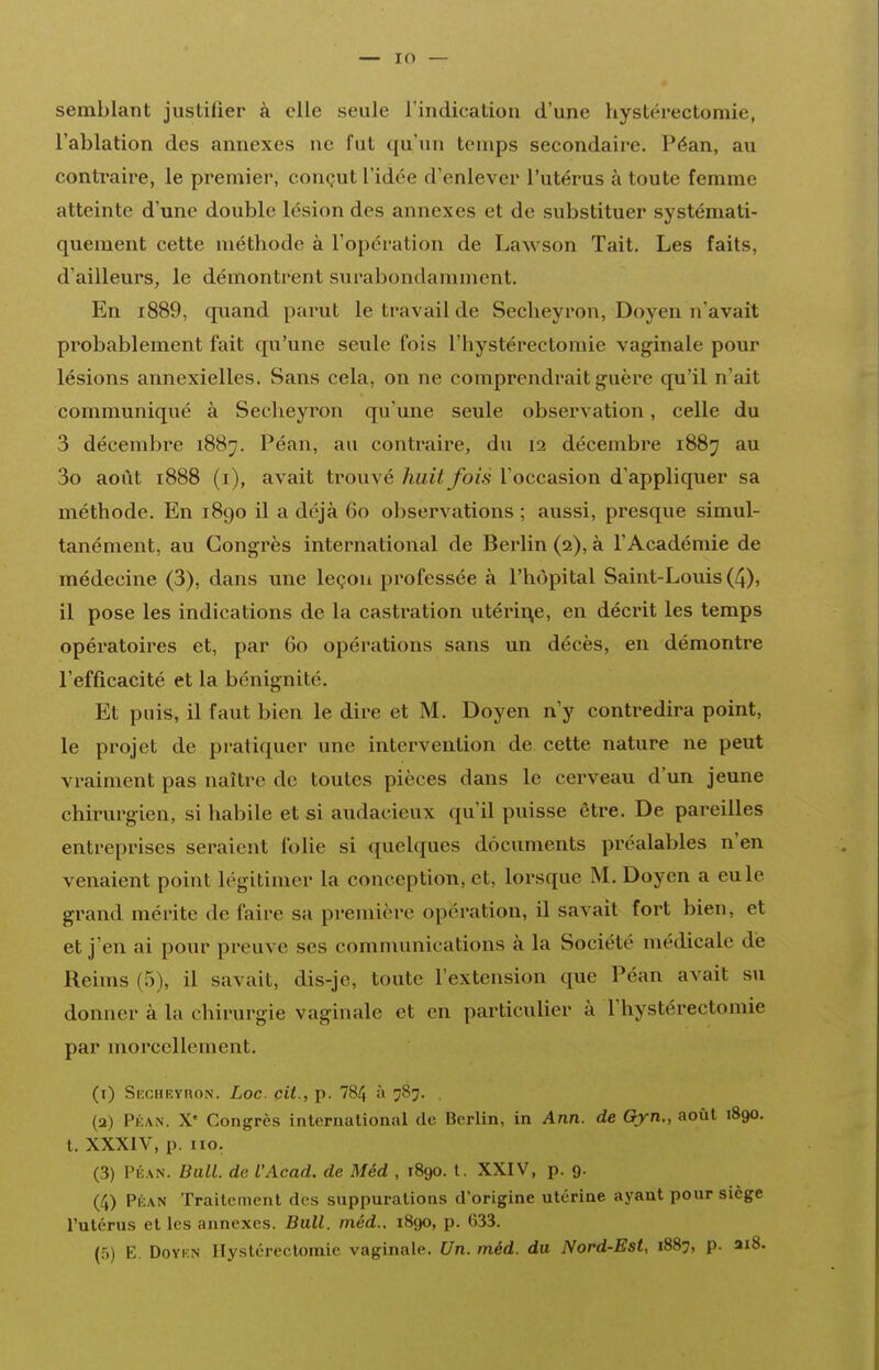 semblant justifier à elle seule rindication d'une hystérectomie, l'ablation des annexes ne fut qu'un temps secondaire. Péan, au contraire, le premier, conçut l'idée d'enlever l'utérus à toute femme atteinte d'une double lésion des annexes et de substituer systémati- quement cette méthode à l'opération de Lawson Tait. Les faits, d'ailleurs, le démontrent surabondamment. En i889, cpiand parut le travail de Seclieyron, Doyen n'avait probablement fait qu'une seule fois l'hystérectomie vaginale pour lésions annexielles. Sans cela, on ne comprendrait guère qu'il n'ait communiqué à Secheyron qu'une seule observation, celle du 3 décembre 1887. Péan, au contraire, du 12 décembre 1887 au 3o août 1888 (i), avait trouvé huit fois l'occasion d'appliquer sa méthode. En 1890 il a déjà 60 observations ; aussi, presque simul- tanément, au Congrès international de Berlin (2), à l'Académie de médecine (3), dans une leçon professée à l'hôpital Saint-Louis (4), il pose les indications de la casti'ation utérine, en décrit les temps opératoires et, par 60 opérations sans un décès, en démontre l'efficacité et la bénignité. Et puis, il faut bien le dire et M. Doyen n'y contredira point, le projet de pratiquer une intervention de cette nature ne peut vraiment pas naître de toutes pièces dans le cerveau d'un jeune chirurgien, si habile et si audacieux qu'il puisse être. De pareilles entreprises seraient folie si quelques documents préalables n'en venaient point légitimer la conception, et, lorsque M. Doyen a eu le grand mérite de faire sa première opération, il savait fort bien, et et j'en ai pour preuve ses communications à la Société médicale dé Reims (5), il savait, dis-je, toute l'extension que Péan avait su donner à la chirurgie vaginale et en particulier à l'hystérectomie par morcellement. (i) Skcheyron. Loc. cit., p. 784 ^ 787. , (a) PÉAN. X' Congrès international de Berlin, in Ann. de Gyn., août 1890. t. XXXIV, p. no. (3) PÉAN. Bail, de l'Acad. de Méd , 1890. l. XXIV, p. 9. (4) Péan Traitement des suppurations d'origine utérine ayant pour siège l'utérus elles annexes. Bull. méd.. 1890, p. 633. (5) E. DoYKN ITysléreclomie vaginale. Un. méd. du Nord-Est, 1887, p. ai8.