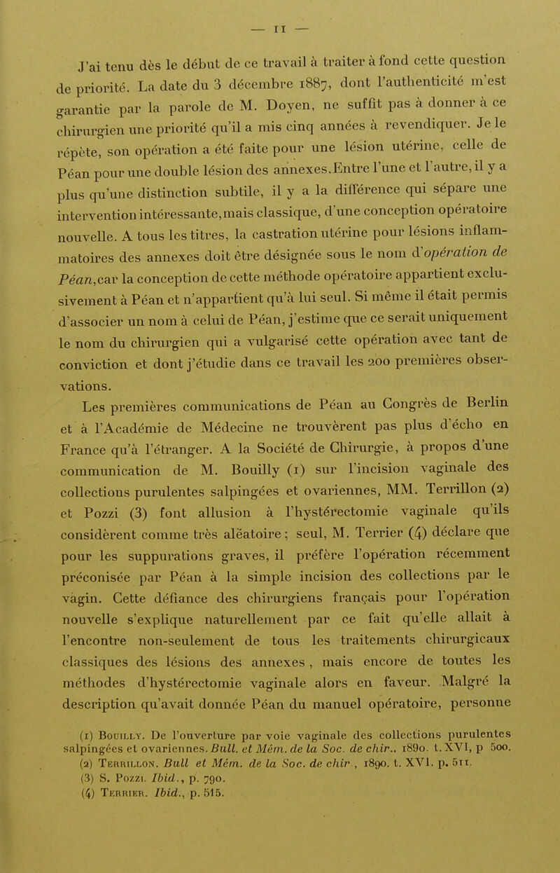 J'ai tenu dès le début de ce travail à traiter à fond cette question de priorité. La date du 3 décembre 1887, dont l'authenticité m'est garantie par la parole de M. Doyen, ne suffit pas à donner à ce chirurgien une priorité qu'il a mis cinq années à revendiquer. Je le répète, son opération a été faite pour une lésion utérine, celle de Péan pour une double lésion des annexes.Entre l'une et l'autre, il y a plus qu'une distinction subtile, il y a la différence qui sépare une intervention intéressante, mais classique, d'une conception opératoire nouvelle. A tous les titres, la castration utérine pour lésions inflam- matoires des annexes doit être désignée sous le nom d'opération de Pe«n,car la conception de cette méthode opératoire appartient exclu- sivement à Péan et n'appartient qu'à lui seul. Si même il était permis d'associer un nom à celui de Péan, j'estime que ce serait uniquement le nom du chirurgien qui a vulgarisé cette opération avec tant de conviction et dont j'étudie dans ce travail les 200 premières obser- vations. Les premières communications de Péan au Congrès de Berlin et à l'Académie de Médecine ne trouvèrent pas plus d'écho en France qu'à l'étranger. A la Société de Chirurgie, à propos d'une communication de M. Bouilly (i) sur l'incision vaginale des collections purulentes salpingées et ovariennes, MM. Terrillon (2) et Pozzi (3) font allusion à l'hystérectomie vaginale qu'ils considèrent comme très aléatoire ; seul, M. Terrier (4) déclare que pour les suppurations graves, il préfère l'opération récemment préconisée par Péan à la simple incision des collections par le vagin. Cette défiance des chirurgiens français pour l'opération nouvelle s'explique naturellement par ce fait qu'elle allait à rencontre non-seulement de tous les traitements chirurgicaux classiques des lésions des annexes , mais encore de toutes les méthodes d'hystérectomie vaginale alors en faveur. Malgré la description qu'avait donnée Péan du manuel opératoire, personne (1) Bouilly. De l'ouverture par voie vaginale des collections purulentes salpingées et ovariennes. Bull, et Méin. de la Soc. de chir.. i89o. t. XVI, p 5oo. (2) Terhillon. Bull et Mém. de la Soc. de chir , 1890. t. XVI. p. 5ii. (3) S. Po/ZL Ibid., p. 790. (4) Tkrhier. Ibid., p. 515.