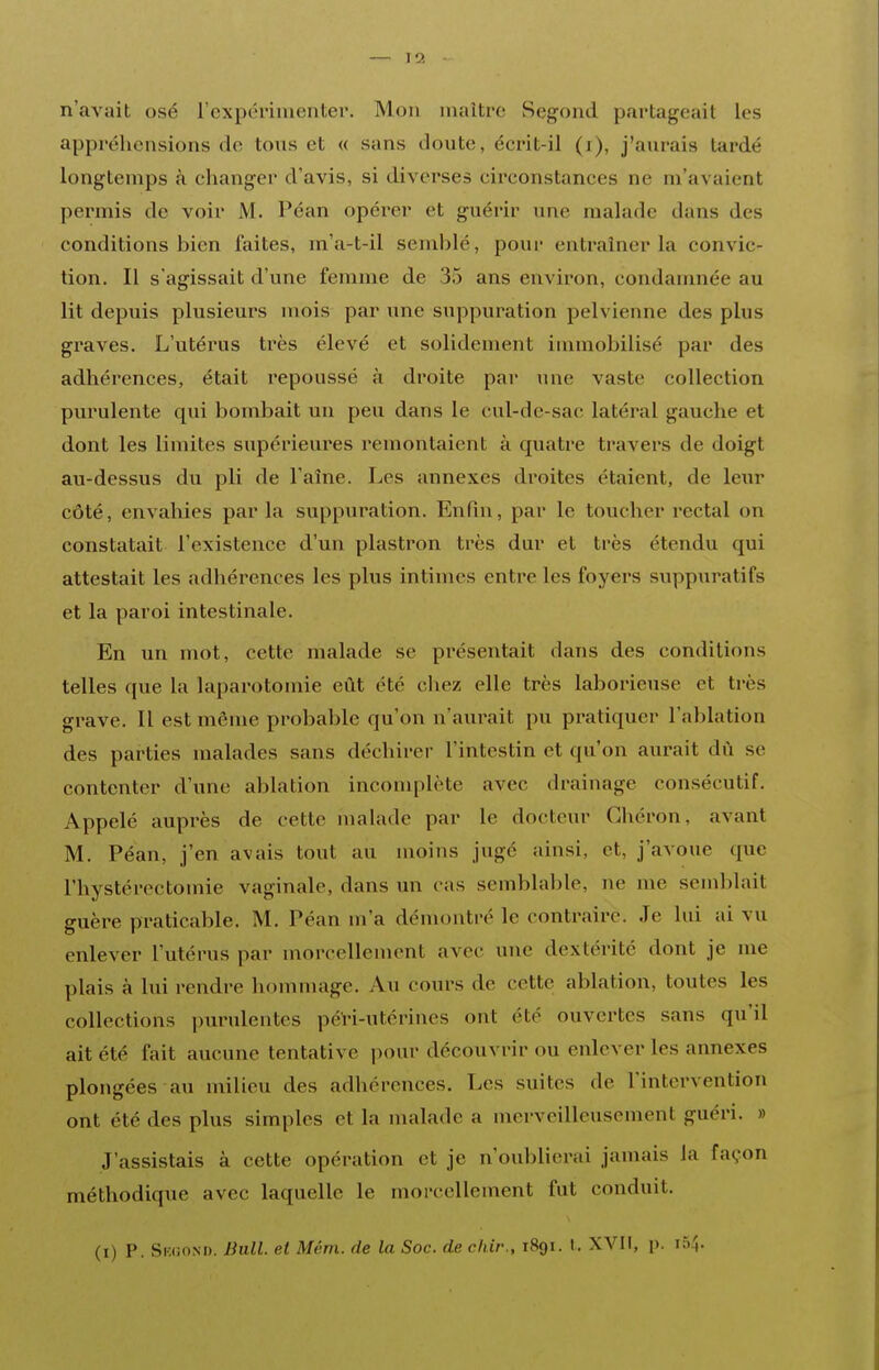 n'avait osé rcxpérimenter. Mon maître Segond partageait les appréhensions de tous et « sans doute, écrit-il (i), j'aurais tardé longtemps à changer d'avis, si diverses circonstances ne m'avaient permis de voir M. Péan opérer et guérir une malade dans des conditions bien faites, m'a-t-il semblé, pour entraîner la convic- tion. Il s'agissait d'une femme de 35 ans environ, condanmée au lit depuis plusieurs mois par une suppuration pelvienne des plus graves. L'utérus très élevé et solidement immobilisé par des adhérences, était repoussé à droite par une vaste collection purulente qui bombait un peu dans le cul-de-sac latéral gauche et dont les limites supérieures remontaient à quatre travers de doigt au-dessus du pli de l'aîne. Les annexes droites étaient, de lexir côté, envahies par la suppuration. Enfin, par le toucher rectal on constatait l'existence d'un plastron très dur et très étendu qui attestait les adhérences les plus intimes entre les foyers suppura tifs et la paroi intestinale. En un mot, cette malade se présentait dans des conditions telles que la laparotomie eût été chez elle très laborieuse et très grave. Il est même probable qu'on n'aurait pu pratiquer l'ablation des parties malades sans déchirer l'intestin et qu'on aurait dû se contenter d'une ablation incomplète avec drainage consécutif. Appelé auprès de cette malade par le docteur Chéron, avant M. Péan, j'en avais tout au moins jugé ainsi, et, j'avoue que l'hystérectomie vaginale, dans un cas semblable, ne me semblait guère praticable. M. Péan m'a démontré le contraire. Je lui ai vu enlever l'utérus par morcellement avec une dextérité dont je me plais à lui rendre hommage. Au cours de cette ablation, toutes les collections purulentes péH-utérines ont été ouvertes sans qu'il ait été fait aucune tentative pour découvrir ou enlever les annexes plongées au milieu des adhérences. Les suites de l'intervention ont été des plus simples et la malade a merveilleusement guéri. » J'assistais à cette opération et je n'oublierai jamais la façon méthodique avec laquelle le morcellement fut conduit.