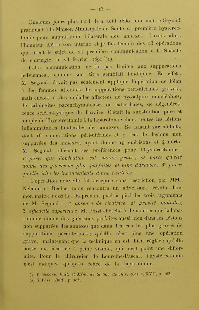 — I-'i — Quelques jours plus Uu'd, le 9 août i89o, mon maître r)egond pratiquait à la Maison Munieipale de Santé sa première hystérec- tomie pour suppuration bilatérale des annexes. J'avais alors l'honneur d'être son interne et je fus témoin des 28 opérations qui firent le sujet de sa première conmiunication à la Société de chirurgie, le 23 février 1891 (i). Cette communication ne fut pas limitée aux suppurations pelviennes , comme son titre semblait l'indiquer. En effet , M. Segond n'avait pas seulement appliqué l'opération de Péan à des. femmes atteintes de suppurations péri-utérines graves , mais encore à des malades affectées de pyosalpinx énucléables, de salpingites parenchymateuses ou catarrhales, de dégénéres- cence scléro-kystique de l'ovaii^e. C'était la substitution pure et simple de l'hystérectomie à la laparotomie dans toutes les lésions inflammatoires bilatérales des annexes. Se basant sur 23 faits, dont 16 suppurations péri-utérines et 7 cas de lésions non suppurées des annexes, ayant donné 19 guérisons et 4 morts, M. Segond aflii-mait ses préférences pour l'hystérectomie r parce que l'opération est moins grave; 2° paixe qu'elle donne des guérisons plus parfaites et plus durables; 3 parce qu'elle évite les inconvénients d'une cicatrice. L'opération nouvelle fut acceptée sans restriction par MM. Nélaton et Reclus, mais rencontra un adversaire résolu dans mon maître Pozzi (2). Reprenant pied à pied les trois arguments de M. Segond : 1° absence de cicatrice, 2* gravité moindre, 3  efficacité supérieure, M. Pozzi cherche à démontrer que la lapa- rotomie donne des guérisons parfaites aussi bien dans les lésions non suppurées des annexes que dans les cas les plus graves de suppurations péri-utérines ; qu'elle n'est plus une opération grave, maintenant que la technique en est bien réglée ; qu'elle laisse une cicatrice à peine visible, qui n'est point une diffor- mité. Pour le chirurgien de Lourcine-Pascal, l'hystérectomie n'est indiquée qu'après échec de la laparotomie. (r) P. SFGONn. Bull, et Mdm.. de la Soc. de chir. 1891, t. XVII, p. i53.