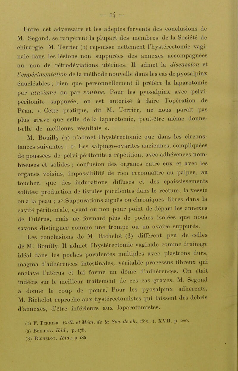 Entre cet adversaire et les adeptes fervents des conclusions de M. Segond, se rangèrent la plupart des membres de la Société de chirurgie. M. Terrier (i) repousse nettement l'hystérectomie vagi- nale dans les lésions non suppui'ées des annexes accompagnées ou non de rétrodéviations utérines. Il admet la discussion et Vexpérimentation de la méthode nouvelle dans les cas de pyosalpinx énucléables ; bien que personnellement il préfère la laparotomie par atavisme ou par routine. Pour les pyosalpinx avec pelvi- péritonite suppurée, on est autorisé à faire l'opération de Péan. (( Cette pratique, dit M. Terrier, ne nous paraît pas plus grave que celle de la laparotomie, peut-être même donne- t-elle de meilleurs l'ésultats ». M. Bouilly {i) n'admet l'hystéi-ectomie que dans les circons- tances suivantes : i° Les salpingo-ovai-ites anciennes, compliquées de poussées de pelvi-péritonite à répétition, avec adhérences nom- breuses et solides ; confusion des organes entre eux et avec les organes voisins, impossibilité de rien reconnaître au palper, au toucher, que des indurations diffuses et des épaississements solides; production de fistules purulentes dans le rectum, la vessie ou à la peau ; 2° Suppurations aiguës ou chroniques, libres dans la cavité péritoncale, ayant ou non pour point de départ les annexes de l'utérus, mais ne formant plus de poches isolées que nous savons distinguer comme une trompe ou un ovaii-e suppurés. Les conclusions de M. Richelot (3) diffèrent peu de celles de M. Bouilly. Il admet l'hystérectomie vaginale comme drainage idéal dans les poches purulentes multiples avec plastrons durs, magma d'adhérences intestinales, véritable processus fibreux qui enclave l'utérus et lui formé un dôme d'adhérences. On était indécis sur le meilleur traitement de ces cas graves. M. Segond a donné le coup de pouce.' Pour les pyosalpinx adhérents, M. Richelot reproche aux hystérectomistes qui laissent des débris d'annexés, d'être inférieurs aux laparolomistes. (1) F. Terrier. Bull. eîMém. de la Soc. de ch., i^i. l. XVII, p. 220. (2) Bouilly. Ibid., p. 1:8. (3; Richelot. Ibid., p. i85.