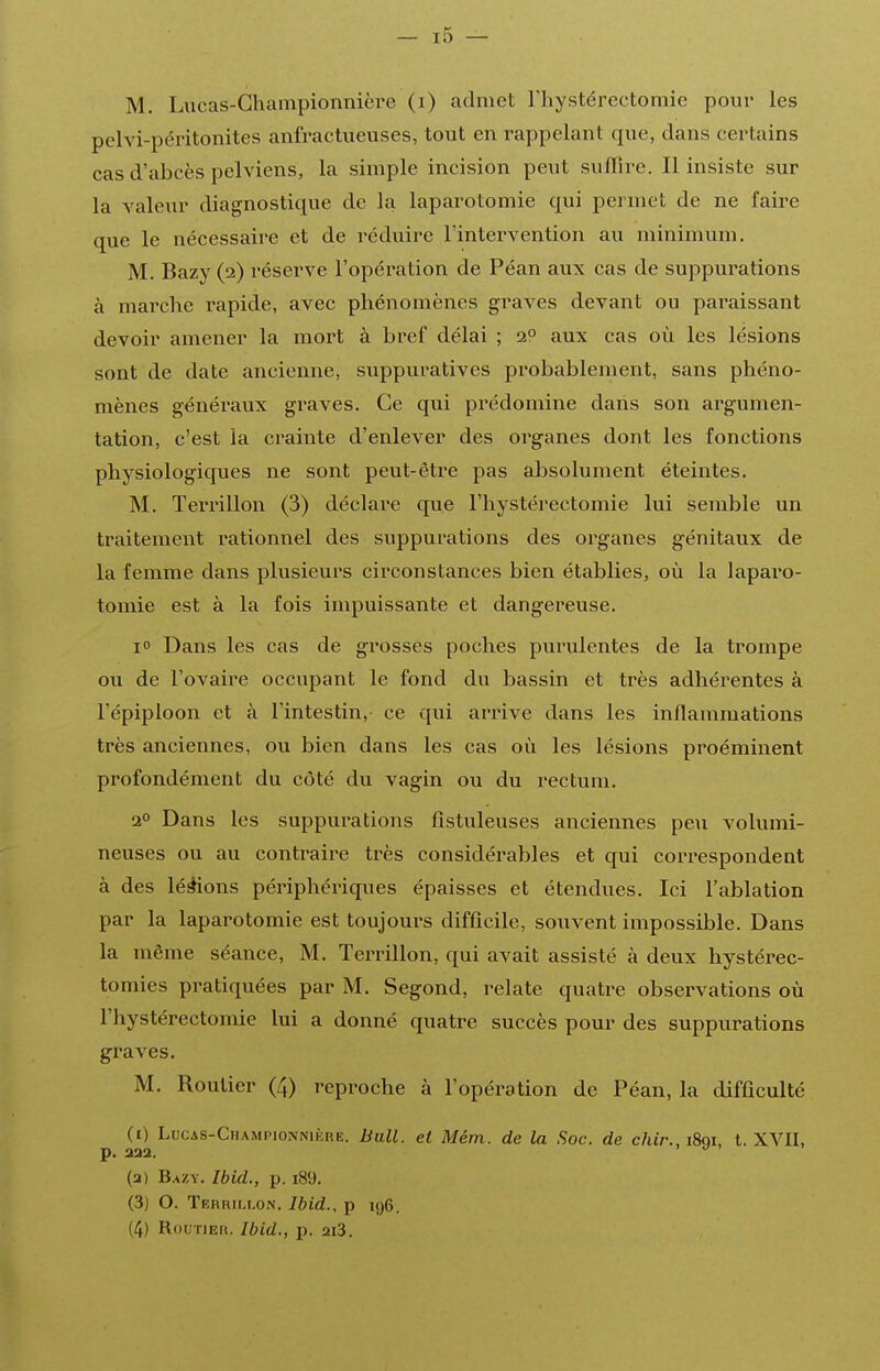 M. Lucas-Ghampionnière (i) admet l'iiystérectomie pour les pelvi-péritonites anfractueuses, tout en rappelant que, dans certains cas d'abcès pelviens, la simple incision peut suffire. Il insiste sur la valeur diagnostique de la laparotomie qui permet de ne faire que le nécessaire et de réduire l'intervention au minimum. M. Bazy (2) réserve l'opération de Péan aux cas de suppurations à marche rapide, avec phénomènes graves devant ou pai^aissant devoir amener la mort à bref délai ; 2° aux cas où les lésions sont de date ancienne, suppuratives probablement, sans phéno- mènes généraux graves. Ce qui prédomine dans son argumen- tation, c'est la crainte d'enlever des organes dont les fonctions physiologiques ne sont peut-être pas absolument éteintes. M. Terrillon (3) déclare que l'hystérectomie lui semble un traitement rationnel des suppurations des organes génitaux de la femme dans plusieurs circonstances bien établies, où la laparo- tomie est à la fois impuissante et dangereuse. i Dans les cas de grosses poches purulentes de la trompe on de l'ovaire occupant le fond du bassin et très adhérentes à l'épiploon et à l'intestin, ce qui arrive dans les inflammations très anciennes, ou bien dans les cas où les lésions proéminent profondément du côté du vagin ou du rectum. 2° Dans les suppurations fistuleuses anciennes peu volumi- neuses ou au contraire très considérables et qui correspondent à des lésons périphériques épaisses et étendues. Ici l'ablation par la laparotomie est toujours difficile, souvent impossible. Dans la même séance, M. Terrillon, qui avait assisté à deux hystérec- tomies pratiquées par M. Segond, relate quatre observations où l'hystérectomie lui a donné quatre succès pour des suppurations graves. M. Routier (4) reproche à l'opération de Péan, la difficulté (1) Locas-Championnikre. Bull, et Mém. de la Soc. de chir., i8qi, t. XVII, p. aaa. ^ (2) Bazy. Ibid., p. iSO. (3) O. TEHRiLLOiN. Ibid., p 196. (4) RouTiEn. Ibid., p. 2i3.