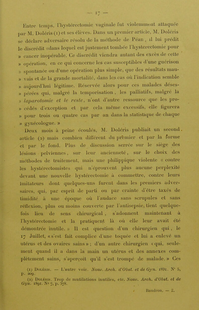 Entre temps, riiystércctoinie vaginale l'ut violeniineut attaquée par M. Doléris (i) et ses élèves. Dans un premier article, M. Doléris se déclare adversaire résolu de la méthode de Péan , il lui prédit le discrédit «dans lecpiel est justement tombée l'hystérectomie pour » cancer inopérable. Ce discrédit viendra autant des excès de cette » opération, en ce qui concerne les cas susceptibles d'une guérison )) spontanée ou d'une opération plus simple, que des résultats mau- » vais et de la grande mortalité, dans les cas où l'indication semble » aujourd'hui légitiiue. Réservée alors pour ces malades déses- » pérées qui, malgré la temporisation , les palliatifs, malgré la » laparotomie et le reste, nonX. d'autre ressource que les pro- » cédés d'exception et par cela même excessifs, elle figurera » pour trois ou quatre cas par an dans la statistique de chaque » gynécologue. » Deux mois à peine écoulés, M. Doléris publiait un second, article (2) mais combien dilîërent du premier et par la forme et par le fond. Plus de discussion serrée sur le siège des lésions pelviennes, sur leur ancienneté, sur le choix des méthodes de traitement, mais une philippique violente « contre lies hystérectomistes qui n'éprouvent plus aucune perplexité devant une nouvelle hystérectomie à commettre, contre leurs imitateurs dont quelques-uns lurent dans les premiers adver- saires, qui, par esprit de parti ou par crainte d'être taxés de timidité à une époque où l'audace sans scrupules et sans réllexion, plus ou moins couverte par Tantisepsie, tient quelque- lois lieu de sens cliirurgical , s'adonnent mamtenant à l'hystérectomie et la pratiquent là où elle leur avait été démontrée inutile. » 11 est question d'un chirurgien qui , le 17 Juillet, «s'est fait complice d'une toquée et lui a enlevé un utérus et des ovaires sains » ; d'un autre chirurgien « qui, seule- ment quand il a clans la main un utérus et des annexes com- plètement sains, s'aperçoit qu'il s'est trompé de malade. » Ces (i; UoLÉHis. — L'autre voie. Nouv. Arch. d'Obst. et de Gjn. i89i. N' 5, p. 209. (2) Doléris. Trop de niutilalioiis inuliles, elc. Nonv. Arch. d'Obst, et de Gyn. 1891. N» 7, p. 378.