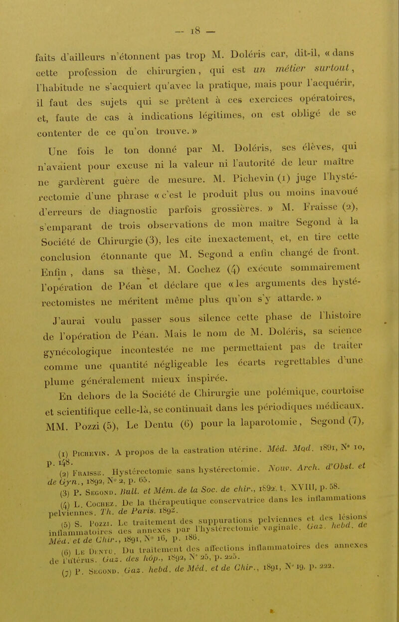 faits d^uUeurs n'étonnent pas trop M. Doléris car, dit-il, « dans cette profession de chirurgien, qui est un métier surtout, l'habitude ne s'acquiert qu'avec la pratique, mais pour l'acquérir, il faut des sujets qui se prêtent à ces exercices opératoires, et, faute de cas à indications légitimes, on est obligé de se contenter de ce qu'on trouve.» Une fois le ton donné par M. Doléris, ses élèves, qui n'avaient pour excuse ni la valeur ni l'autorité de leur maître ne gardèrent guère de mesure. M. Pichevin (i) juge l'hysté- rcctomie d'une phrase « c'est le produit plus ou moins inavoué d'erreurs de diagnostic parfois grossières. » M. Fraisse (2), s'emparant de trois observations de mon maître Segond à la Société de Chirurgie (3), les cite inexactement, et, en tire cette conclusion étonnante que M. Segond a enfin changé de front. Enfin, dans sa thèse, M. Cochez (4) exécute sommairement l'opération de Péan *et déclare que «les arguments des hysté- rectoniistes ne méritent même plus qu'on s'y attarde.» J'aurai voulu passer sous silence cette phase de l'histoire de l'opération de Péan. Mais le nom de M. Doléris, sa science gynécologique incontestée ne me permettaient pas de traiter comme une quantité négligeable les écarts regrettables d'une plume généralement mieux inspirée. En dehors de la Société de Chirurgie une polémique, courtoise et scientifique celle-là, se continuait dans les périodiques médicaux. MM. Pozzi (5), Le Dentu (6) pour la laparotomie, Segond (7), (I) PicHKViN. A propos de la castration utérine. Méd. Mpd. i89i, N« 10, ^' (2) VuAissi^. Hysléreclomie sanshystéreclomic. Nom. Arck. d'Obst. et deGj'n.,i«92, N-a, p. ()5. (3) P Second. Bull, et Mém. de la Soc. de chir., ib92. l. X\ 111, p. m. /) L Cochez. De la Uarapeulique conservatrice dans les inllanunations pelviennes. Ï7i. de i^«ri6-189:^. , • ,5) S Voziu Le traitement des suppurations pelviennes 'f ^'^'^ ;,'^'2e inllaimnaloires Ues annexes par Ihysléreelonne vaginale. Oa.. hcbd. Méd. et de Chir., 1891, N ib, p. i»»^. m l V. Ui N-ru Du irailenient des aileclions inllammaloires des annexes de l'utérus. Gaz. des hop., 1892, N° ao, p. a^o. (j) P S. GONU. Gaz. hebd. de Méd. et de Chir., 1891, 19, P- a^a.