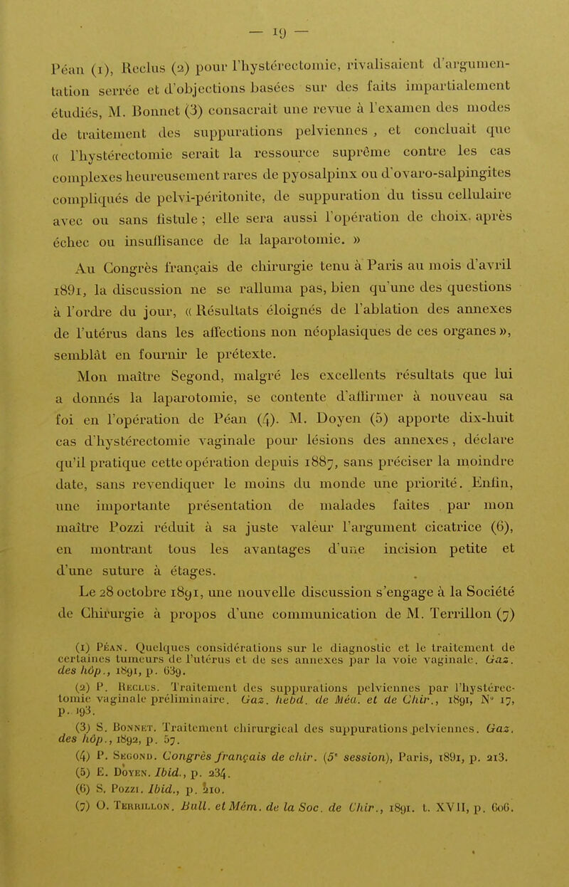 — — Péan (i), Reclus (2) pour l'hystérectoniie, rivalisaient d'argumen- tation serrée et d'objections basées sur des faits impartialement étudiés, M. Bonnet (3) consacrait une revue à l'examen des modes de traitement des suppurations pelviennes , et concluait que (( rhystérectoniie serait la ressource suprême contre les cas complexes heureusement rares de pyosalpinx ou d'ovaro-salpingites compliqués de pelvi-péritonite, de suppuration du tissu cellulaire avec ou sans fistule ; elle sera aussi l'opération de choix, après échec ou insullisance de la laparotomie. » Au Congrès français de chirurgie tenu à Paris au mois d'avril i89i, la discussion ne se ralluma pas, bien qu'une des questions à l'ordre du jour, (( Résultats éloignés de l'ablation des annexes de l'utérus dans les affections non néoplasiques de ces organes », semblât en fournir le prétexte. Mon maître Segond, malgré les excellents résultats que lui a donnés la laparotomie, se contente d'ailiiuner à nouveau sa foi en l'opération de Péan (4). M. Doyen (5) apporte dix-huit cas d'hystérectomie vaginale pour lésions des annexes, déclare qu'il pratique cette opération depuis 1887, sans préciser la moindre date, sans revendiquer le moins du monde une priorité. Enfin, une importante présentation de malades faites par mon maître Pozzi réduit à sa juste valeur l'argument cicatrice (6), en montrant tous les avantages d'une incision petite et d'une suture à étages. Le 28 octobre 1891, une nouvelle discussion s'engage à la Société de Chirurgie à propos d'une communication de M. Terrillon (7) (i) PÉAN. Quelques considéralions sur le diagnostic et le traitement de certaines tumeurs de l'utérus et de ses annexes par la voie vaginale. Gaz. des hôp., 1S91, p. (339. (a) F. IIeclus. Traitement des supjiuralions pelviennes par l'iiystérec- tomie vaginale préliminaire. Gaz. Iiebd. de Méa. et de Chir., 1891, N 17, p. 193. (3) S. Bonnet. Traitement chirurgical des suppurations pelviennes. Gaz. des hôp., 1892, p. 5j. (4) P. Second. Congrès français de chir. (5' session), Paris, ï89i, p. m3. (5) E. Doyen. Ibid., p. 234. (6) S. Pozzi, Ibid., p. hio. (7) O. Terkillon. Bull. etMém. de la Soc. de Chir., 1891. t. XV11, p. GoG.