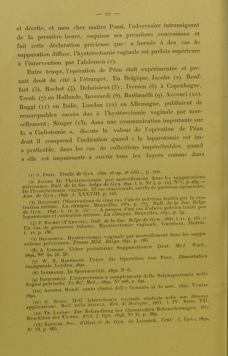 et décrite, et mon cher maître Pozzi, l'adversaire intransigeant de la première heure, esquisse ses premières concessions et fait cette déclaration précieuse que : « bornée à des cas de suppuration diffuse, l'hystérectomie vaginale est parfois supérieure à l'intervention par l'abdomen (i). Entre temps, l'opération de Péan était expérimentée et pre- nait droit de cité à l'étranger. En Belgique, Jacobs (2), Rouf- fart (3), Rochet (4), Debaisieux (5) ; Iversen (6) à Copenhague, Treub (:) en Hollande, Inverardi (8), Bastianelli (9), Acconci (10), Ruggi (II) en Italie, Landau (12) en Allemagne, publiaient de remarquables succès dus à l'hystérectomie vaginale par mor- cellement ; Sânger (i3), dans une communication importante sur la « Gœliotomie », discute la valeur de l'opération de Péan dont il comprend l'indication quand « la laparotomie est im- » praticable, dans les cas de collections impénétrables, quand » elle est impuissante à ouvrir tous les foyers comme dans II) s Pozzi. Traité de Gyn. clin, et op. 2« édit., p. 700. . .,;c,o„s. De rhvstéreclomie par morcellement ^ Ann de Gvn., 1892 .t. XXXVIll, p. 128. irolio» utérine. /-<• <''■'»• .^TiJonis .?u„'™''d'»bcte pelvien tr» 11c ,>»r t?a,ni;?;-cit;.à-/on l^^n^Ea o',.».',.. . Bruxelles. .80. P to- _ .n'ï.s^^?;JsSWlr^'■1l^l;cô^ ;5;Dr!!!™.»x. Hvstéreetomle vn.inale par n>ore,ellcmenl dans le, suppu- ralions pcIvicnnes. Prea^eMM. Bei,?s..89..p. 56C. (6) A WmsE». Ueber perluleriue SuppuraUonen. Deat. Mel. «ocu.. ''';rw'°N.''.LM.»». Uel,er ,Ue Opération von Péan. DtssertaUo,, inaugurale. Leyden, 1892. C8^ Inverardi. Lo Spcrimcnlale, 1892, N 6. ■ L bIZLu. L'ilreetomia a eomple^ento délia Salpingeetomia nelle flogtr^elvisehe. La Rif. Med., 1892, N» 208, p. 691. . (xo) ACCONCI. Rendi eonlo elinieo dell , Gennaio al 3o nov. 1892. Ven.se ''t^Zl^^: Z^\ehan.Ui.n. -^^^ CU-isehen^eKeneiterungen, D.e RPsJktion dos Utc>rus. Arcli. f. Gyn. 1S92, 3o. p. 689. rxÏ) s sa... Soe. d'Ohst.el de Gyn. de LeLpziek. Cenlr. f. Gyn., 1892, N 33, p. 065.