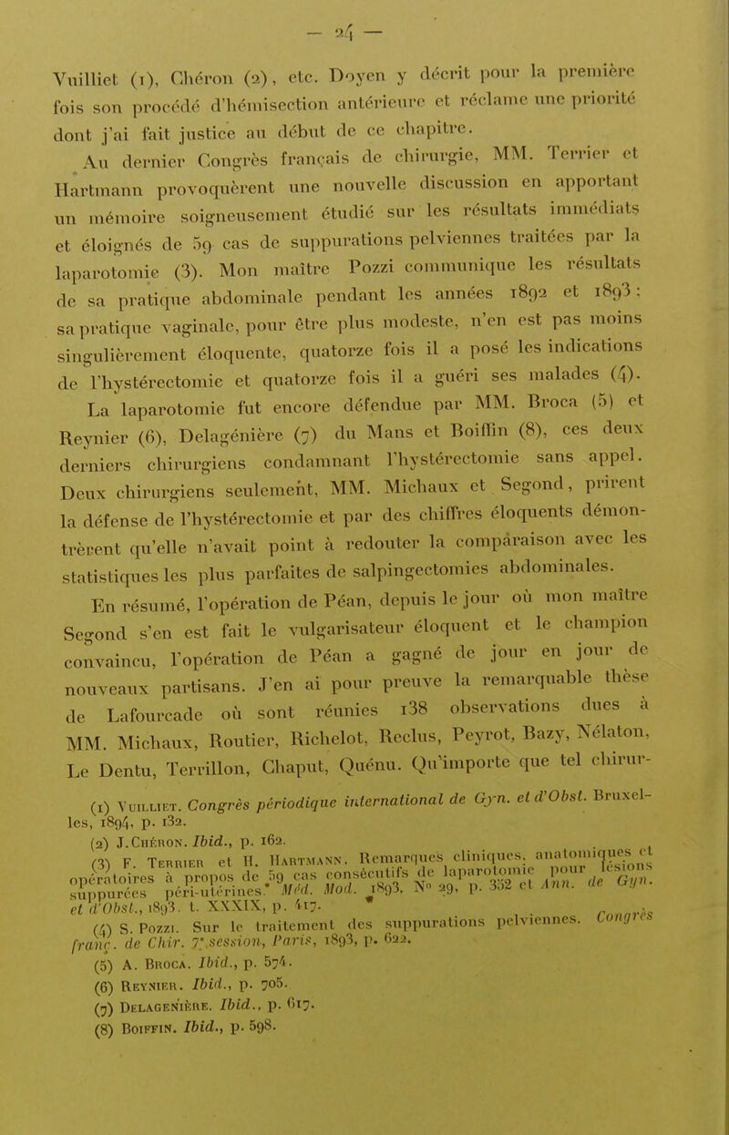 ViiiUiet (t), Chéron (2), etc. Doyen y décrit pour la première fois son procédé d'héniisection antérieure et réclame une priorité dont j'ai fait justice au début de ce chapitre. Au dernier Congrès français de chirurgie, MM. Terrier et Hartmann provoquèrent une nouvelle discussion en apportant un mémoire soigneusement étudié sur les résultats immédiats et éloignés de Sg cas de suppurations pelviennes traitées par la laparotomie (3). Mon maître Pozzi communique les résidtats de sa pratique abdominale pendant les années 1892 et 1893 : sa pratique vaginale, pour être plus modeste, n'en est pas moins singulièrement éloquente, quatorze fois il a posé les indications de l'hystérectomie et quatorze fois il a guéri ses malades (4). La laparotomie fut encore défendue par MM. Broca (5) et Reynier (6), Delagénière (7) du Mans et Boiffîn (8), ces deux derniers chirurgiens condamnant l'hystérectomie sans appel. Deux chirurgiens seulement, MM. Michaux et Segond, prirent la défense de l'hystérectomie et par des chiflres éloquents démon- trèrent qu'elle n'avait point à redouter la comparaison avec les statistiques les plus parfaites de salpingectomies abdominales. En résumé, l'opération de Péan, depuis le jour où mon maître Segond s'en est fait le vulgarisateur éloquent et le champion convaincu, l'opération de Péan a gagné de jour en jour de nouveaux partisans. J'en ai pour preuve la remarquable thèse de Lafourcade où sont réunies i38 observations dues à MM. Michaux, Routier, Richelot, Reclus, Peyrot, Bazy, Nélaton, Le Dentu, Terrillon, Ghaput, Quénu. Quimporte que tel chirur- (1) VuiLLiET. Congrès périodique inlernational de Gjn. eld'Obst. Bruxel- les, 1894, p. l32. (2) J. Chéron./bld., p. 162. m F Terrier et H. Hartmann. Remarques cliniques. a^a^o'^'^fF.';;;; opS^lcîi^eJ à^propos de .5o eas ^pr'-:^ t i^'T^!^ .1^^// sunpurées pcri-uti'-rines* MM. Mod. 1893, IS» 29. p. i.)^ c-i j\nn. k 'msf.,i893. t. XXXIX, p. 4i7. * , U) S Pozzi. Sur le traitement des suppurations pelviennes. Longus franr. de Chir. 7:.scssion, Paria, 1893, i^. 622. (5) A. Broca. Ibid., p. 574. (6) Rey.nier. Ibid., p. 70^. (7) DELAGENlf:RE. Ibid., p. ()I7-