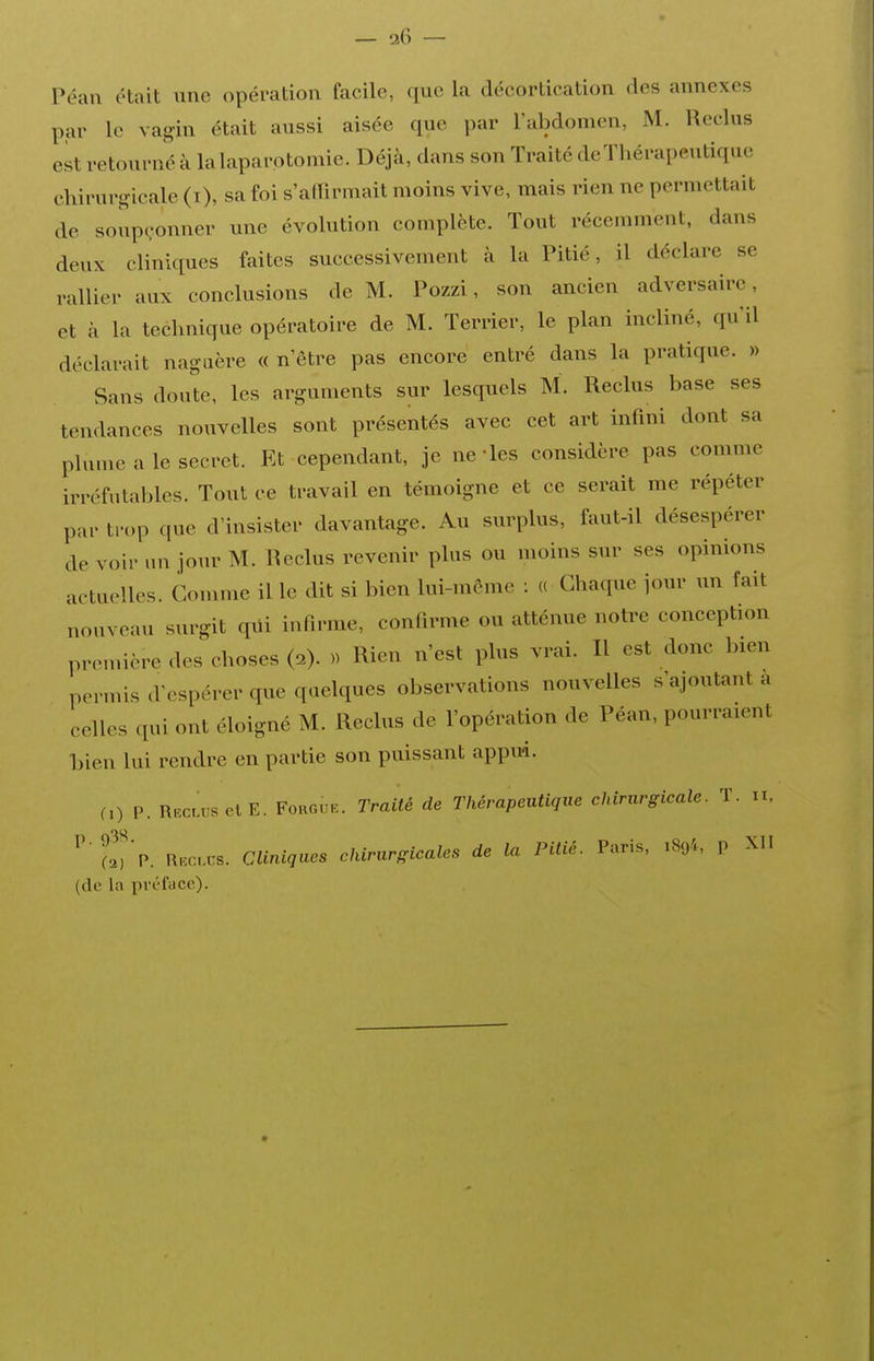 — '2(') — Péaii ('tait une opération facile, que la déeortication des annexes par le vagin était aussi aisée que par l'abdomen, M. Reclus est retourné à la laparotomie. Déjà, dans son Traité deTliérapeutiquc chirurgicale (i), sa foi s'adirmail moins vive, mais rien ne permettait de soup(,-onner une évolution complète. Tout récemment, dans deux cliniques faites successivement à la Pitié, il déclare se rallier aux conclusions de M. Pozzi, son ancien adversaire, et à la technique opératoire de M. Terrier, le plan incliné, qu'il déclarait naguère « n'être pas encore entré dans la pratique. » Sans doute, les arguments sur lesquels M. Reclus base ses tendances nouvelles sont présentés avec cet art infini dont sa plume a le secret. Et cependant, je ne -les considère pas comme irréfutables. Tout ce travail en témoigne et ce serait me répéter par trop que d'insister davantage. Au surplus, faut-il désespérer de voir un jour M. Reclus revenir plus ou moins sur ses opinions actuelles. Gomme il le dit si bien lui-môme : « Chaque jour un fait nouveau surgit qiii infirme, confirme ou atténue noti-e conception première des choses (2). )) Rien n'est plus vrai. Il est donc bien permis d'espérer que quelques observations nouvelles «'ajoutant a celles qui ont éloigné M. Reclus de l'opération de Péan, pourraient bien lui rendre en partie son puissant appud. 0) P. Reclus elE. Forgiie. Traité de Thérapeutique chirurgicale. T. n, ^''t%. Rr.cvx-s. Cliniques chirurgicales de la Pitié. Paris, 1894, p XII (de la préface).