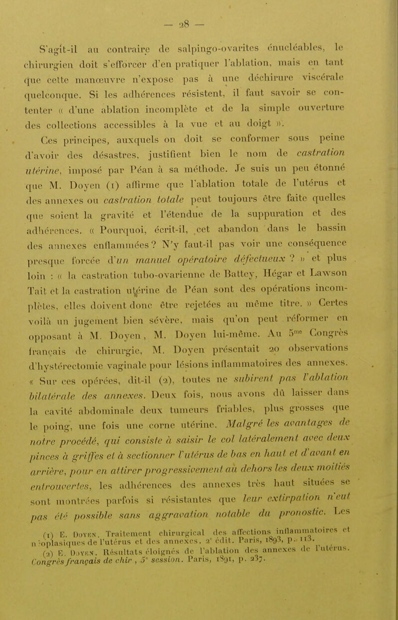 - liS - S'agit-il au contraire de salpingo-ovarites énucléal)les, le cliirur^ieii doit s'efTorcer d'en pratiquer l'ablation, mais en tant ([uc celte manœuvre n'expose pas à une déchirure viscérale quelconque. Si les adhérences résistent, il faut savoir se con- tenter ({ d'une ablation incomplète et de la simple ouverture des collections accessibles à la vue et au doigt ». Ces principes, auxquels on doit se conformer sous peine d'avoir des désastres, Justifient bien le nom de castration utérine, imposé par Péan à sa méthode. Je suis un peu étonné que M. Doyen (i) alfirme que l'ablation totale de l'utérus et des annexes ou castration totale peut toujours être faite quelles que soient la gravité et l'étendue de la suppuration et des adhérences. « Pourquoi, écrit-il, cet abandon dans le bassin dos annexes enaammées ? N'y faut-il pas voir une conséquence presque forcée d'f//? manuel opératoire défectueux ? » et plus loin : (( la castration tubo-ovarienne de Battey, Hégar et Lawson Tait et la castration u^prine de Péan sont des opérations incom- plètes, elles doivent donc être rejetées au môme titre. » Certes voilà un jugenient bien sévère, mais qu'on peut réformer en opposant à M. Doyen, M. Doyen lui-même. Au T^-^ Congrès français de chirurgie, M. Doyen présentait 20 observations d'hystérectomie vaginale pour lésions inflammatoires des annexes. « Sur ces opérées, dit-il (a), toutes ne subirent pas l'ablation bilatérale des annexes. Deux fois, nous avons dû laisser dans la cavité abdominale deux tumeurs frialjles, plus grosses que le poing, une fois une corne utérine. Malgré les avantages de notre procédé, qui consiste à saisir le col latéralement avec deux pinces à griffes et à sectionner Vutérus de bas en haut et d'avant en arrière, pour en attirer progressivement aii dehors les deux moitiés entrouvertes, les adhérences des annexes très haut situées se sont montrées parfois si résistantes que leur extirpalion n'eut pas clé possible sans aggravation notable du pronostic. T.cs (0 K. l^i'VKN Trailemenl chirurj-ical des alTcclions inllaïuinatoires ot n 'oplasiqucs de l'uli-rus cl des annexes. 2' édit. Pans, 1893, p. m. (2) E. l)i)YKN. Résultats éloijiiiés de l'ahlalion des annexes de 1 utérus. Congres français de chir , J' session. Taris, iSiji, p. 23;.