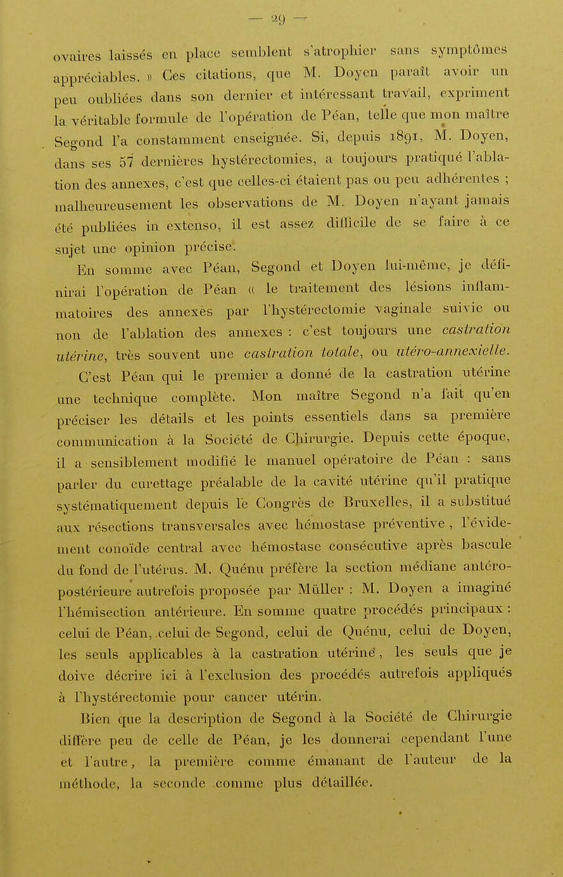 — — ovuii-es laissés eu place semblent s'atrophier sans symptômes appréciables. » Ces citations, que M. Doyen paraît avoir nn peu oubliées dans son dernier et intéressant travail, expriment la véritable formule de l'opération de Péan, telle que mon maître Segond l'a constamment enseignée. Si, depuis 1891, M. Doyen, dans ses 57 dernières hystérectomies, a toujours pratiqué l'abla- tion des annexes, c'est que celles-ci étaient pas ou peu adhérentes ; malheureusement les observations de M. Doyen n'ayant jamais été pubUées iu extenso, il est assez dillicile de se faire à ce sujet une opinion précise. En somme avec Péan, Segond et Doyen lui-même, je défi- nirai l'opération de Péan « le traitement des lésions inflam- matoires des annexes par l'hystéréotomie vaginale suivie ou non de l'ablation des annexes : c'est toujours une castration utérine, très souvent une castration totale, ou utéro-annexielie. C'est Péan qui le premier a donné de la castration utérine une technique complète. Mon maître Segond n'a iait qu'en préciser les détails et les points essentiels dans sa première communication à la Société de Gliirurgie. Depuis cette époque, il a sensiblement modifié le manuel opératoire de Péan : sans parler du curettage préalable de la cavité utérine qu'il pratique systématiquement depuis lé Congrès de Bruxelles, il a substitué aux résections transversales avec hémostase préventive , l'évide- luent conoïde central avec hémostase consécutive après bascule du fond de l'utérus. M. Quénu préfère la section médiane antéro- postérieure autrefois proposée par MûUer : M. Doyen a imaginé l'hémisection antérieure. En somme quatre procédés principaux : celui de Péan, celui de Segond, celui de Quénu, celui de Doyen, les seuls applicables à la castration utériné, les seuls que je doive décrire ici à l'exclusion des procédés autrefois appliqués à l'hystérectomie pour cancer utérin. Bien que la description de Segond à la Société de Chirurgie diffère peu de celle de Péûn, je les donnerai cependant l'une et l'autre, la première comme émanant de l'auteur de la méthode, la seconde comme plus détaillée.
