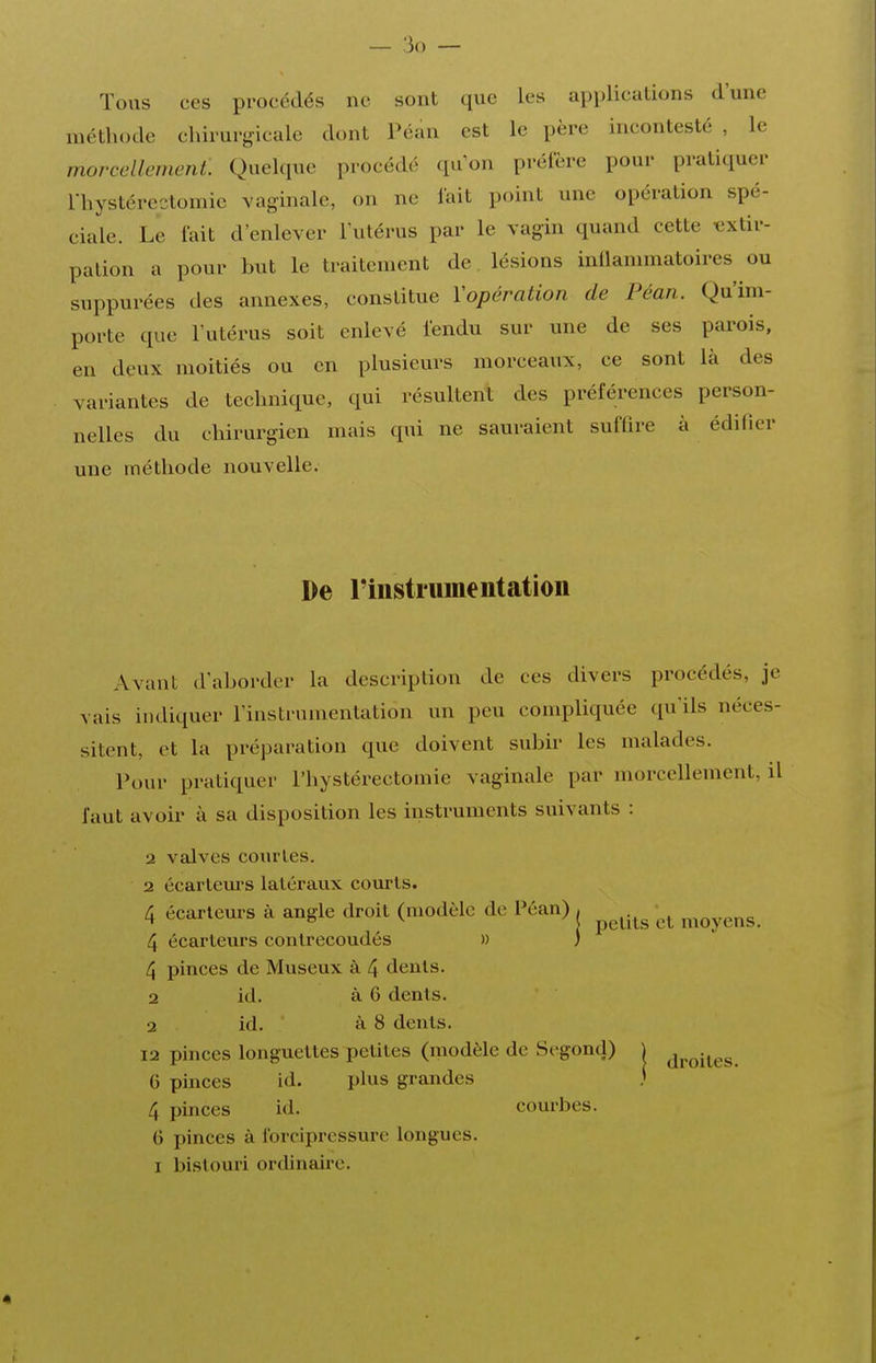 Tous ces procédés ne sont que les applications d'une méthode chirurgicale dont Pcan est le père incontesté , le morcellement. Quelque procédé qu'on préfère pour pratiquer l'hystércctomie vaginale, on ne lait point une opération spé- ciale. Le lait d'enlever l'utérus par le vagin quand cette «xtir- palion a pour but le traitement de lésions inilanunatoires ou suppurées des annexes, constitue Vopération de Péan. Qu'im- porte que l'utérus soit enlevé lendu sur une de ses parois, en deux moitiés ou en plusieurs morceaux, ce sont là des variantes de technique, qui résultent des préférences person- nelles du chirurgien mais qui ne sauraient suffire à édifier une méthode nouvelle. De riiistrumentatioii Avant d'aborder la description de ces divers procédés, je vais indiquer l'instrumentation un peu conq^liquée qu'ils néces- sitent, et la préparation que doivent subir les malades. Pour pratiquer l'hystérectomie vaginale par morcellement, il faut avoir à sa disposition les instruments suivants : 2 valves courtes. 2 écartem'S latéraux courts. 4 écarlem-s à angle droit (modèle de Péan) ^ ^^^.^^ -^^ ^^^^^^^ 4 écarteurs conlrecoudés » ) 4 pinces de Museux à 4 dents. 2 id. à 6 dénis. 2 id. à 8 dents. 12 pinces longuettes petites (modèle de Segond) j ^^^^^^^ 6 pinces id. plus grandes 4 pinces id. courbes. 6 pinces à l'orciprossure longues. I bistouri ordinaire.