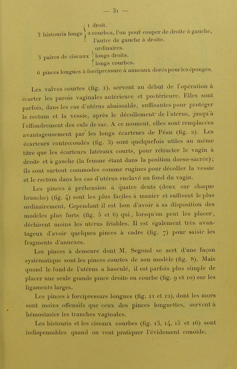 I droit. 3 bistouris longs \ 2 courbes, l'un pouf couper de droite à gauche, ' l'autre de gauche à droite, ordinaires. 3 paires de ciseaux ) longs droits. ( longs courbes. 6 pinces longues à ibrcipressure à anneaux dorés pour les éponges. Les valves courtes (fig. i), servent au début de I opération à écarter les parois vaginales antérieure et postérieure. Elles sont pai-lbis, dans les cas d'utérus abaissable, suffisantes pour protéger le rectum et la vessie, après le décollemenf de l utérus, jusqu a retlbndrement des culs de sac. A ce moment, elles sont remplacées avantageusement par* les longs écarteurs de Péan (lig. 2). Les écarteurs contrecoudés (lîg. 3) sont quelquefois utiles au môme titre que les écarteurs latéraux courts, pour rétracter le vagin à droite et à gauche (la femme étant dans la position dorso-sacrée) ; ils sont surtout commodes comme rugines pour décoller la vessie et le rectum dans les cas d'utérus enclavé au fond du vagin. Les pinces à préhension à quatre dents (deux sur chaque branche) (lîg. 4) sont les plus faciles à manier et suflisent le plus ordinairement. Cependant il est bon d'avoir à sa disposition des modèles plus forts (fig. 5 et 6) qui, lorsqu'on peut les placer, déchirent moins les utérus friables. 11 est également très avan- tageux d'avoir quelques pinces à cadre (fig. 7) pour saisir les fragments d'annexés. Les pinces à demeure dont M. Segond se sert d'une façon systématique sont les pinces courtes de son modèle (fig. 8). Mais quand le fond de l'utérus a basculé, il est parfois plus simple de placer une seule grande pince di'oite ou courbe (fig. 9 et 10) sur les ligaments larges. Les pinces à forcipressui-e longues (fig. 11 et la), dont les mors sont moins oflensifs que ceux des pinces longuettes, servent à hémostasier les tranches vaginales. Les bistouris et les ciseaux courbes (fig. i3, 14, i5 et 16) sont indispensables quand on veut pratiquer l'évidement conoïde.