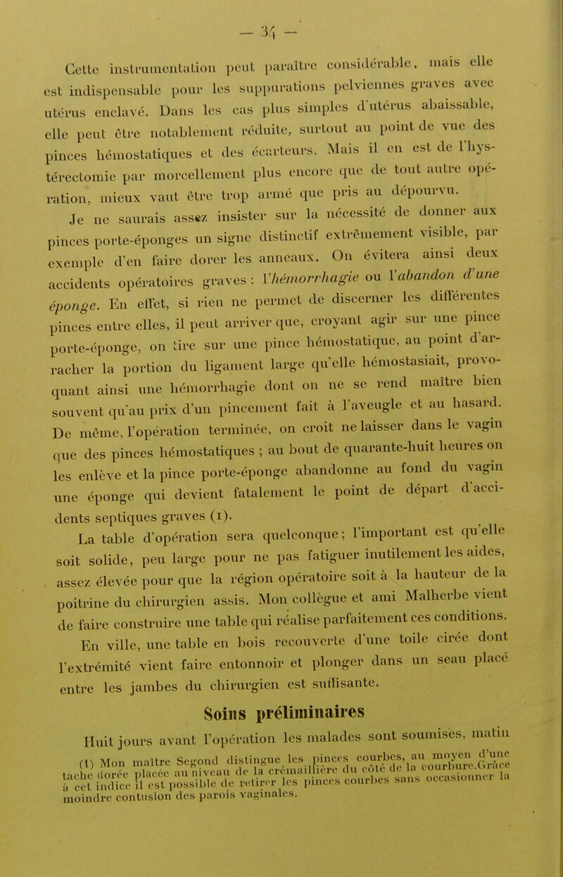 - '5C, - Cette instminentatiou peut pumiti-c considéi-able. mais elle est indispensable poui- les sui.i)ai'ations pelviennes {graves avec utéms enclavé. Dans les cas pins simples d'ntérus abaissable, elle pent ôtre notablement réduite, surtout au point de vue des pinces hémostatiques et des écarteurs. Mais il en est de l'hys- térectomie par morcellement plus encore que de tout antre opé- ration, mieux vaut être trop armé que pris au dépourvu. Je ne saurais assez insister sur la nécessité de donner aux pinces porte-éponges un signe distinctif extrêmement visible, par exemple d'en faire dorer les anneaux. On évitera ainsi deux accidents opératoires graves : Vhémorrhagie ou Vabandon d'une éponge. En effet, si rien ne permet de discerner les différentes pinces entre elles, il peut arriver que, croyant agir sur une pince porte-éponge, on tire sur une pince hémostatique, an point d'ar- racher la portion du hgament large qu'elle hémostasiait, provo- quant ainsi une hémorrhagie dont on ne se rend maître bien souvent qu'au prix d'un pincement fait à l'aveugle et au hasard. De même, l'opération terminée, on croit ne laisser dans le vagin que des pinces hémostatiques ; au bout de quarante-huit heures on les enlève et la pince porte-éponge abandonne au fond du vagin une éponge qui devient fatalement le point de départ d'acci- dents septiques graves (i). La table d'opération sera quelconque; l'important est qu'elle soit solide, peu large pour ne pas fatiguer inutilement les aides, assez élevée pour que la région opératoire soit à la hauteur de la poitrine du chirurgien assis. Mon collègue et ami Malherbe vient de faire construire une table qui réalise parfaitement ces conditions. En ville, une table en bois recouverte d'une toile cirée dont l'extrémité vient faire entonnoir et plonger dans un seau placé entre les jambes du chirurgien est suilisante. Soins préliminaires Huit jours avant l'opération les malades sont soumises, matin (1) Mon maure Second distingue, les pinces ««î^,''»^,^f/.f^. moindre contusion des parois vaginales.