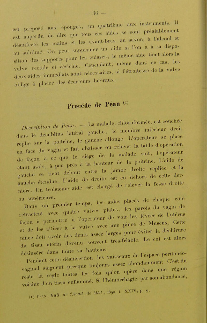 _ % ' ■ Mux énon.^e'. un (luatnè.uc aux instru.uentb. Il est prépose, .vux cpon^cs 1 p,éalable,uont est superllu de dire que tous ces aides se .01 p ecté les «nains et les avant-bras au savon, a l alcool et M ' On neut supprimer un aide si Ton a a sa dispo- r r;::-:: - r-:..a. oblige à placer des éearteurs latéraux. Procédé (le Péaii repue sur la poUrme, e g ^^^^^ ^^.^^^ e„ i'uce d„ .ag,u et U t a.s. ^. ae ta.o„ . ce qu s. ge gauche e Ueut ^^^^^^.^ ^0.- gauehe éteudue. L.ude de ^^^^^^ ^^.^.^^ nière. Un troisième aide est charge ao ou supérieure. côté Oans un l-^;;;^^^^^^^^ L parois du .agiu de rétractent avec quatic ^al P fa,on penuettrc a ^^Jl^ Museux. Cette  n t:: d^s de: ^r^^^^^^ - '-r rnrr: d:... souvent tr.s.«„Ue. Le co. est a.ors désinsér,- dans toute sa hauteur. peritouéo- Pendant cette désinsertion, les ^^^^^^^^^^lÀ^l C est du .aginal saignent presque ^^^^f^ „„e région -ij^r^ssnrié!:.^^^^^^^^^^^ P,,../.uU../erW.a. ^/é^., 1890... XXIV, ,>