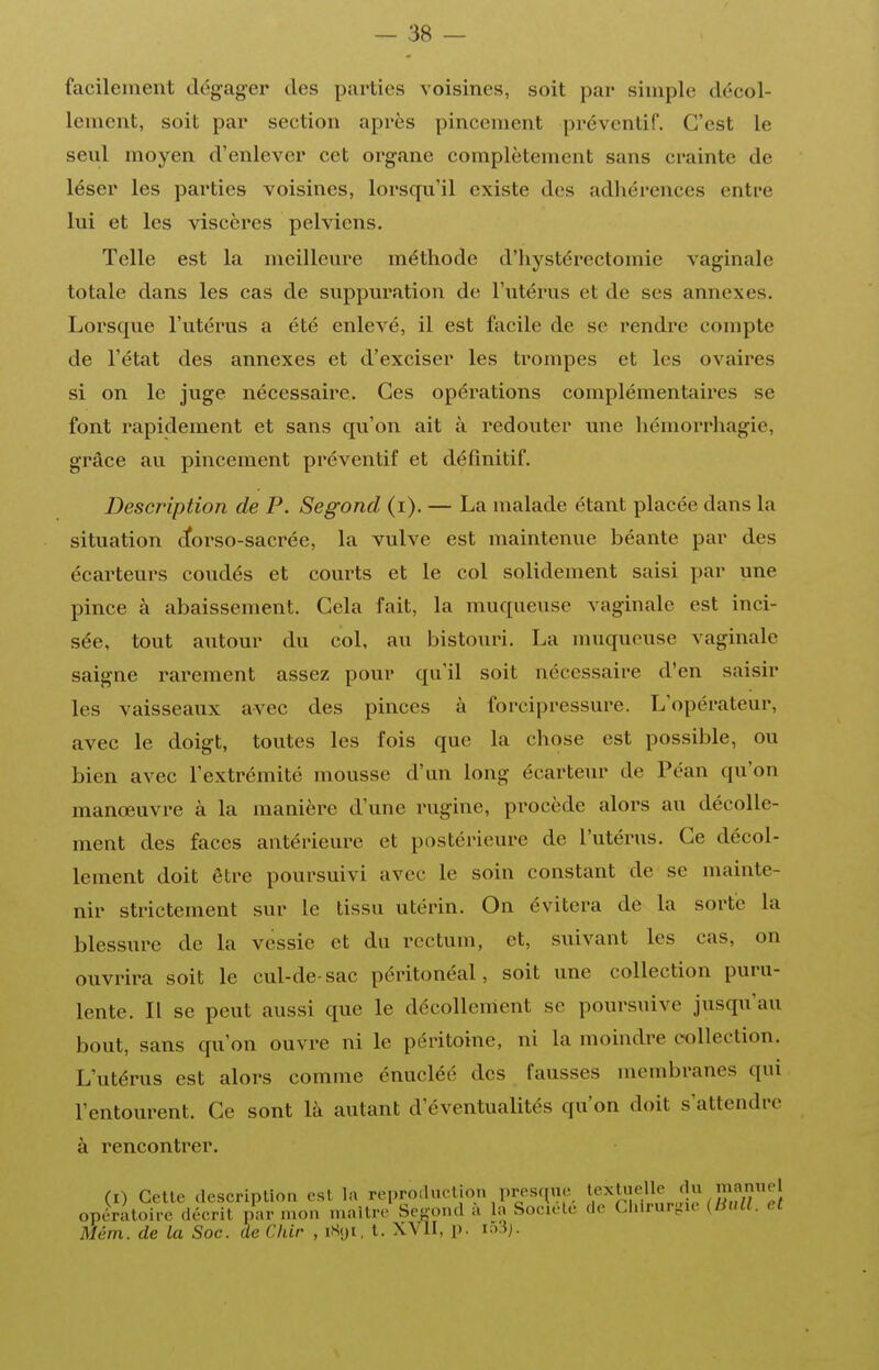 — 38 — facilement dégager des parties voisines, soit par simple décol- lement, soit par section après pincement préventif. C'est le seul moyen d'enlever cet organe complètement sans crainte de léser les parties voisines, lorsqu'il existe des adliérences entre lui et les viscères pelviens. Telle est la meilleure méthode d'iiystérectomie vaginale totale dans les cas de suppuration de l'utérus et de ses annexes. Lorsque l'utérus a été enlevé, il est facile de se rendre compte de l'état des annexes et d'exciser les trompes et les ovaires si on le juge nécessaire. Ces opérations complémentaires se font rapidement et sans qu'on ait à redouter une hémorrhagie, grâce au pincement préventif et définitif. Description de P. Segond (i). — La malade étant placée dans la situation ctorso-sacrée, la vulve est maintenue béante par des écarteurs coudés et courts et le col solidement saisi par une pince à abaissement. Gela fait, la muqueuse vaginale est inci- sée, tout autour du col, au bistouri. La muqueuse vaginale saigne rarement assez pour qu'il soit nécessaire d'en saisir les vaisseaux avec des pinces à forcipressure. L'opérateur, avec le doigt, toutes les fois que la chose est possible, ou bien avec l'extrémité mousse d'an long écarteur de Péan qu'on manœuvre à la manière d'une rugine, procède alors au décolle- ment des faces antérieure et postérieure de l'utérus. Ce décol- lement doit être poursuivi avec le soin constant de se mainte- nir strictement sur le tissu utérin. On évitera de la sorte la blessure de la vessie et du rectum, et, suivant les cas, on ouvrira soit le cul-de-sac péritonéal, soit une collection puru- lente. Il se peut aussi que le décollenient se poursuive jusqu'au bout, sans qu'on ouvre ni le péritoine, ni la moindre collection. L'utérus est alors comme énucléé des fausses membranes qui l'entourent. Ce sont là autant d'éventualités qu'on doit s'attendre à rencontrer. (I) Cette description est la repro.luclion presque ^.^^^^uelle du mr^^^ opératoire décrit par mon maître Se-ond à la Société de Cliirurtiie [Bull, et Mém. de la Soc. de Chlr , iSyi, t. XVII, p.