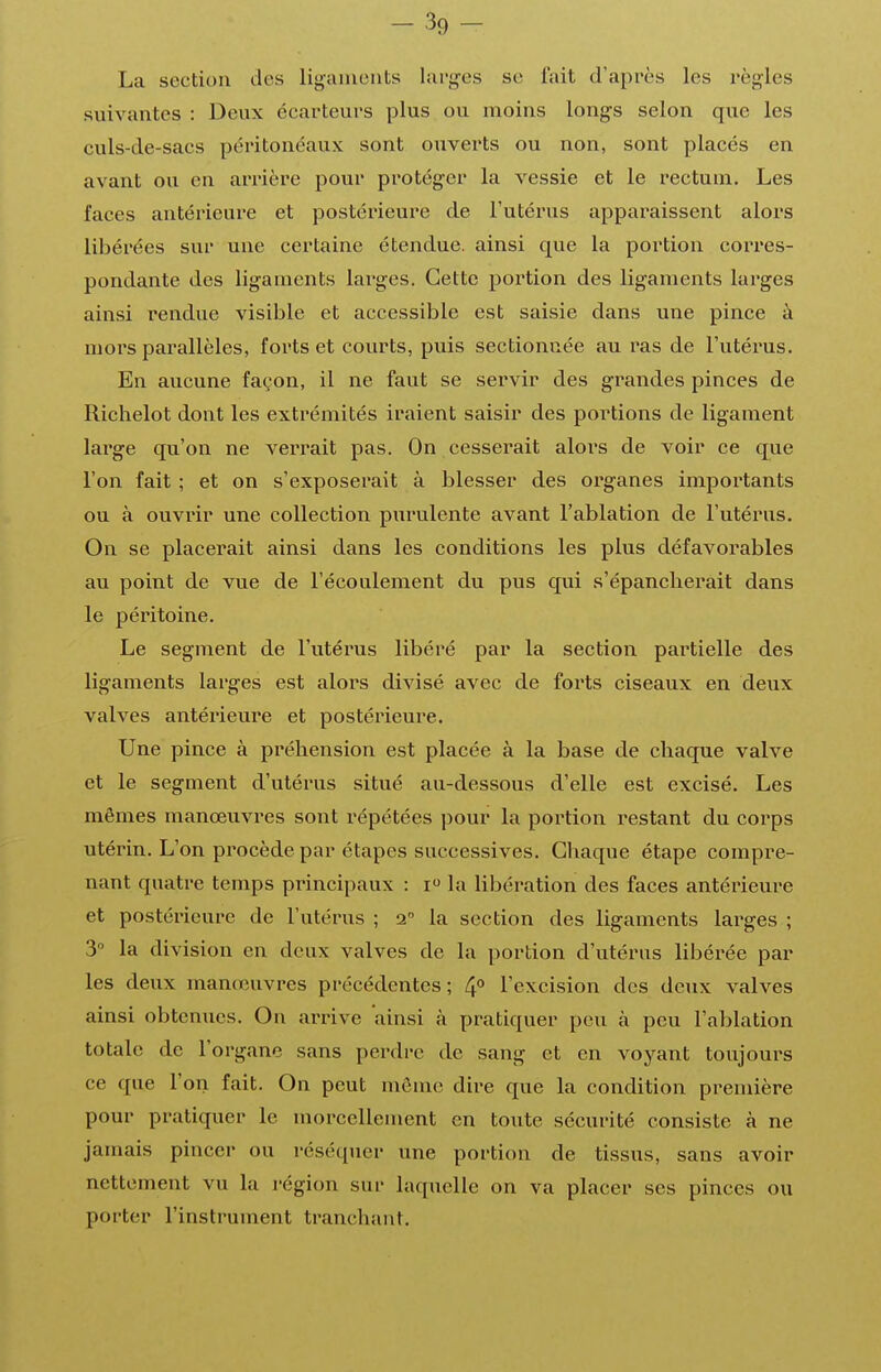 -39- La section des liganieiits larges se foit d'après les règles suivantes : Deux écarteurs plus ou moins longs selon que les culs-de-sacs péritonéaux sont ouverts ou non, sont placés en avant ou en arrière pour protéger la vessie et le rectum. Les faces antérieure et postérieure de l'utérus apparaissent alors libérées sur une certaine étendue, ainsi que la portion corres- pondante des ligaments lai^ges. Cette portion des ligaments larges ainsi rendue visible et accessible est saisie dans une pince à mors parallèles, forts et courts, puis sectionnée au ras de l'utéi'us. En aucune façon, il ne faut se servir des grandes pinces de Richelot dont les extrémités iraient saisir des portions de ligament large qu'on ne verrait pas. On cesserait alors de voir ce que l'on fait ; et on s'exposerait à blesser des organes importants ou à ouvrir une collection purulente avant l'ablation de l'utérus. On se placerait ainsi dans les conditions les plus défavorables au point de vue de l'écoulement du pus qui s'épancherait dans le péritoine. Le segment de l'utérus libéré par la section partielle des ligaments larges est alors divisé avec de forts ciseaux en deux valves antérieure et postérieure. Une pince à préhension est placée à la base de chaque valve et le segment d'utérus situé au-dessous d'elle est excisé. Les mêmes manœuvres sont répétées pour la portion restant du corps utérin. L'on procède par étapes successives. Chaque étape compre- nant quatre temps principaux : i la libération des faces antérieure et postérieure de l'utérus ; 2° la section des ligaments larges ; 3 la division en deux valves de la portion d'vitérus libérée par les deux manœuvres précédentes; 4** l'excision des deux valves ainsi obtenues. On arrive ainsi à pratiquer peu à peu l'ablation totale de l'organe sans perdre de sang et en voyant toujours ce que l'on fait. On peut môme dire que la condition première pour pratiquer le morcellement en toute sécurité consiste à ne jamais pincer ou réséquer une portion de tissus, sans avoir nettement vu la région sur laquelle on va placer ses pinces ou porter l'instrument tranchant.