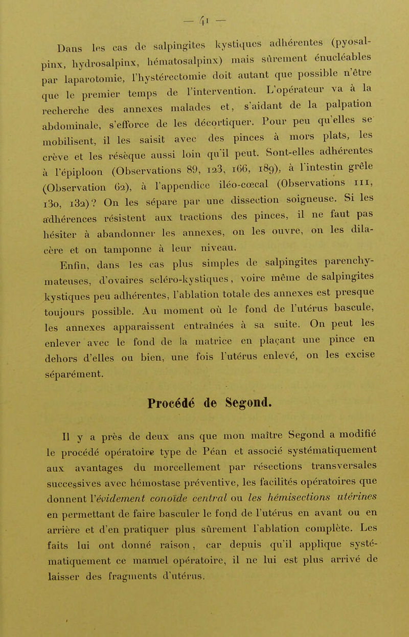Dans les cas de salpingites kystiques adhérentes (pyosal- pinx. hydfosalpinx, héniatosalpinx) mais sûrement énucléables par laparotomie, l'hystérectomie doit autant que possible n'être que le premier temps de l'intervention. L'opérateur va à la recherche des annexes malades et, s'aidant de la palpation abdominale, s'efforce de les décortiquer. Pour peu qu'elles se mobilisent, il les saisit avec des pinces à mors plats, les crève et les résèque aussi loin qu'il peut. Sont-elles adhérentes à l'épiploon (Observations 89, i23, i66, 189), à Vintestin grêle (Observation G2), à l'appendice iléo-cœcal (Observations m, i3o, i3a)? On les sépare par une dissection soigneuse. Si les adhérences résistent aux tractions des pinces, il ne faut pas hésiter à abandonner les annexes, on les ouvre, on les dila- cère et on tamponne à leur niveau. Enfin, dans les cas plus simples de salpingites parenchy- mateuses, d'ovaires scléro-kystiques, voire même de salpingites kystiques peu adhérentes, l'ablation totale des annexes est presque toujours possible. Au moment où le fond de l'utérus bascule, les annexes apparaissent entraînées à sa suite. On peut les enlever avec le fond de la matrice en plaçant une pince en dehors d'elles ou bien, une fois l'utérus enlevé, on les excise séparément. Procédé de Segond. Il y a près de deux ans que mon maître Segond a modifié le procédé opératoire type de Péan et associé systématiquement aux avantages du morcellement par résections transversales successives avec hémostase préventive, les facilités opératoires que donnent Vévidement conoïde central ou les hémisections utérines en permettant de faire basculer le fond de l'utérus en avant ou en arrière et d'en pratiquer plus sûrement l'ablation complète. Les faits lui ont donné raison, car depuis qu'il applique systé- matiquement ce mamiel opératoire, il ne lui est plus arrivé de laisser des fragments d'utérus.