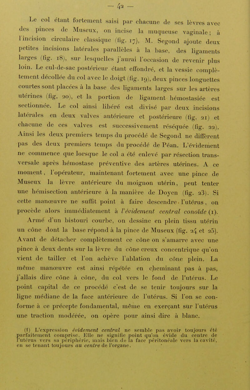 Le col étant fortement saisi par chacune de ses lèvres avec des pinces de Museux, on incise la muqueuse vaginale; à lincision circulaire classique (fig. 17), M. Segond ajoute d'eux petites incisions latérales parallèles à la base, des ligaments larges (fig. 18), sur lesquelles j'aurai l'occasion de revenir plus loin. Le cul-de-sac postérieur étant effondré, et la vessie complè- tement décollée du col avec le doigt (fig. 19), deux pinces longuettes courtes sont placées à la base des ligaments larges sur les artères utérines (fig. 20), et la portion de ligament hémostasiée est sectionnée. Le col ainsi libéré est divisé par deux incisions latérales en deux valves antérieure et postérieure (fig. 21) et chacune de ces valves est successivement réséquée (fig. 22). Ainsi les deux premiers temps du procédé de Segond ne diffèrent pas des deux premiers temps du procédé de Péan. L'évideiîient ne commence que lorsque le col a été enlevé par résection trans- versale après hémostase préventive des artères utérines. A ce moment, l'opérateur, maintenant fortement avec une pince de Museux la lèvre antérieure du moignon utérin, peut tenter une hémisection antérieure à la manière de Doyen (fig. 23). Si cette manœuvre ne suffit point à faire descendre. l'utérus, on procède alors immédiatement à l'évidement central conoïde (1). AiMné d'un bistouri courbe, on dessine en plein tissu utérin un cône dont la base répond à la pince de Museux (fig. 24 et 25). Avant de détacher complètement ce cône on s'amarre avec une pince à deux dents sur la lèvre du cône creux concentrique qu'on vient de tailler et l'on achève l'ablation du cône plein. La même manœuvre est ainsi répétée en cheminant pas à pas, j'allais dire cône à cône, du col vers le fond de l'utérus. Le point capital de ce procédé c'est de se tenir toujours sur la ligne médiane de la face antérieure de l'utérus. Si l'on se con- forme à ce précepte fondamental, même en exerçant sur l'utérus une traction modérée, on opère pour ainsi dire à blanc. (1) L'expression évidement central ne semble pas avoir toujours été f»arfaitenicnt comprise. Elle ne signifie point qu'on évide du centre de 'utérus vers sa périphérie, niais bien de la face péritonéale A'crs la cavité, en se tenant toujours au centre de, l'organe.
